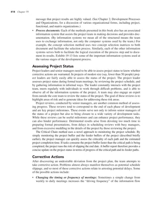 414 Chapter 19
message that project results are highly valued. (See Chapter 2, Development Processes
and Organizations, for a discussion of various organizational forms, including project,
functional, and matrix organizations.)
• Process documents: Each of the methods presented in this book also has an associated
information system that assists the project team in making decisions and provides doc-
umentation. (By information systems we mean all of the structured means the team
uses to exchange information, not only the computer systems used by the team.) For
example, the concept selection method uses two concept selection matrices to both
document and facilitate the selection process. Similarly, each of the other information
systems serves both to facilitate the logical execution of the process step and to docu-
ment its results. Exhibit 19-13 lists some of the important information systems used at
the various stages of the development process.
Assessing Project Status
Project leaders and senior managers need to be able to assess project status to know whether
corrective actions are warranted. In projects of modest size (say, fewer than 50 people) proj-
ect leaders are fairly easily able to assess the status of the project. The project leader
assesses project status during formal team meetings, by reviewing the project schedule, and
by gathering information in informal ways. The leader constantly interacts with the project
team, meets regularly with individuals to work through difficult problems, and is able to
observe all of the information systems of the project. A team may also engage an expert
from outside the core team to review the status of the project. The goal of these reviews is to
highlight areas of risk and to generate ideas for addressing these risk areas.
Project reviews, conducted by senior managers, are another common method of assess-
ing progress. These reviews tend to correspond to the end of each phase of development
and are key project milestones. These events serve not only to inform senior managers of
the status of a project but also to bring closure to a wide variety of development tasks.
While these reviews can be useful milestones and can enhance project performance, they
can also hinder performance. Detrimental results arise from devoting too much time to
preparing formal presentations, from delays in scheduling reviews with busy managers,
and from excessive meddling in the details of the project by those reviewing the project.
The Critical Chain method uses a novel approach to monitoring the project schedule. By
simply monitoring the project buffer and the feeder buffers of the project (described briefly
earlier), the project manager can quickly assess the criticality of each path and the estimated
project completion time. If tasks consume the project buffer faster than the critical path is being
completed, the project runs the risk of slipping the end date.A buffer report therefore provides a
concise update on the project status in terms of progress of the critical path and its feeder paths.
Corrective Actions
After discovering an undesirable deviation from the project plan, the team attempts to
take corrective action. Problems almost always manifest themselves as potential schedule
slippage, and so most of these corrective actions relate to arresting potential delays. Some
of the possible actions include:
• Changing the timing or frequency of meetings: Sometimes a simple change from
weekly to daily meetings increases the “driving frequency” of the information flow
 