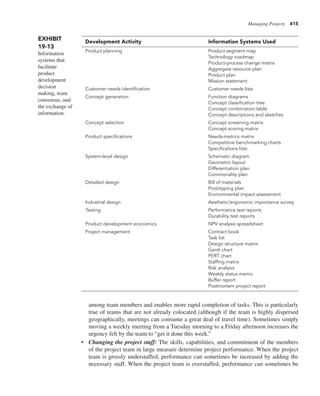 Managing Projects 415
among team members and enables more rapid completion of tasks. This is particularly
true of teams that are not already colocated (although if the team is highly dispersed
geographically, meetings can consume a great deal of travel time). Sometimes simply
moving a weekly meeting from a Tuesday morning to a Friday afternoon increases the
urgency felt by the team to “get it done this week.”
• Changing the project staff: The skills, capabilities, and commitment of the members
of the project team in large measure determine project performance. When the project
team is grossly understaffed, performance can sometimes be increased by adding the
necessary staff. When the project team is overstaffed, performance can sometimes be
EXHIBIT
19-13
Information
systems that
facilitate
product
development
decision
making, team
consensus, and
the exchange of
information.
Development Activity Information Systems Used
Product planning Product segment map
Technology roadmap
Product-process change matrix
Aggregate resource plan
Product plan
Mission statement
Customer needs identification Customer needs lists
Concept generation Function diagrams
Concept classification tree
Concept combination table
Concept descriptions and sketches
Concept selection Concept screening matrix
Concept scoring matrix
Product specifications Needs-metrics matrix
Competitive benchmarking charts
Specifications lists
System-level design Schematic diagram
Geometric layout
Differentiation plan
Commonality plan
Detailed design Bill of materials
Prototyping plan
Environmental impact assessment
Industrial design Aesthetic/ergonomic importance survey
Testing Performance test reports
Durability test reports
Product development economics NPV analysis spreadsheet
Project management Contract book
Task list
Design structure matrix
Gantt chart
PERT chart
Staffing matrix
Risk analysis
Weekly status memo
Buffer report
Postmortem project report
 