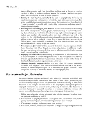 416 Chapter 19
increased by removing staff. Note that adding staff in a panic at the end of a project
can lead to delays in project completion because the increased coordination require-
ments may outweigh the increase in human resources.
• Locating the team together physically: If the team is geographically dispersed, one
way to increase project performance is to locate the team in the same work space. This
action invariably increases communication among the team members. Some benefit of
“virtual colocation” is possible with e-mail, video conferencing, and other network-
based collaboration tools.
• Soliciting more time and effort from the team: If some team members are distributing
their efforts among several projects, project performance may be increased by reliev-
ing them of other responsibilities. Needless to say, high-performance project teams
include team members who regularly deliver more than a 40-hour work week to the
project. If a few critical tasks demand extraordinary effort, most committed teams are
willing to devote a few weeks of 14-hour days to get the job done; however, 60- or
70-hour weeks cannot reasonably be expected from most team members for more than
a few weeks without causing fatigue and burnout.
• Focusing more effort on the critical tasks: By definition, only one sequence of tasks
forms the critical path. When the path can be usefully attacked by additional people,
the team may choose to temporarily drop some or all other noncritical tasks to ensure
timely completion of the critical tasks.
• Engaging outside resources: The team may be able to retain an outside resource such
as a consulting firm or a supplier to perform some of the development tasks. Outside
firms are typically fast and relatively economical when a set of tasks can be clearly de-
fined and when coordination requirements are not severe.
• Changing the project scope or schedule: If all other efforts fail to correct undesirable
deviations from the project plan, then the team must narrow the scope of the project,
identify an alternative project goal, or extend (slip) the project schedule. These
changes are necessary to maintain a credible and useful project plan.
Postmortem Project Evaluation
An evaluation of the project’s performance after it has been completed is useful for both
personal and organizational improvement. This review is often called a postmortem proj-
ect evaluation or postproject review. The postmortem evaluation is usually an open-ended
discussion of the strengths and weaknesses of the project plan, development processes
employed, commercial and technical results, and quality of execution. This discussion is
sometimes facilitated by an outside consultant or by someone within the company who
was not involved in the project. Several questions help to guide the discussion:
• Did the team achieve the mission articulated in the mission statement (including strate-
gic, technical, and financial goals)?
• Which aspects of project performance (development time, development cost, product
quality, manufacturing cost, environmental impacts) were most positive?
• Which aspects of project performance were most negative?
• Which tools, methods, and practices contributed to the positive aspects of performance?
 