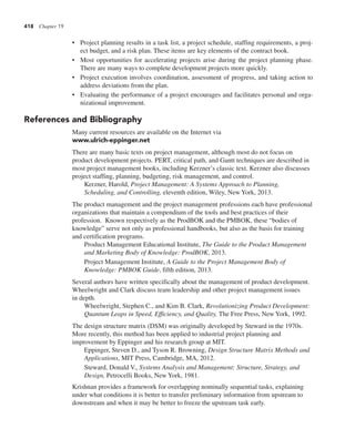 418 Chapter 19
• Project planning results in a task list, a project schedule, staffing requirements, a proj-
ect budget, and a risk plan. These items are key elements of the contract book.
• Most opportunities for accelerating projects arise during the project planning phase.
There are many ways to complete development projects more quickly.
• Project execution involves coordination, assessment of progress, and taking action to
address deviations from the plan.
• Evaluating the performance of a project encourages and facilitates personal and orga-
nizational improvement.
References and Bibliography
Many current resources are available on the Internet via
www.ulrich-eppinger.net
There are many basic texts on project management, although most do not focus on
product development projects. PERT, critical path, and Gantt techniques are described in
most project management books, including Kerzner’s classic text. Kerzner also discusses
project staffing, planning, budgeting, risk management, and control.
Kerzner, Harold, Project Management: A Systems Approach to Planning,
Scheduling, and Controlling, eleventh edition, Wiley, New York, 2013.
The product management and the project management professions each have professional
organizations that maintain a compendium of the tools and best practices of their
profession. Known respectively as the ProdBOK and the PMBOK, these “bodies of
knowledge” serve not only as professional handbooks, but also as the basis for training
and certification programs.
Product Management Educational Institute, The Guide to the Product Management
and Marketing Body of Knowledge: ProdBOK, 2013.
Project Management Institute, A Guide to the Project Management Body of
Knowledge: PMBOK Guide, fifth edition, 2013.
Several authors have written specifically about the management of product development.
Wheelwright and Clark discuss team leadership and other project management issues
in depth.
Wheelwright, Stephen C., and Kim B. Clark, Revolutionizing Product Development:
Quantum Leaps in Speed, Efficiency, and Quality, The Free Press, New York, 1992.
The design structure matrix (DSM) was originally developed by Steward in the 1970s.
More recently, this method has been applied to industrial project planning and
improvement by Eppinger and his research group at MIT.
Eppinger, Steven D., and Tyson R. Browning, Design Structure Matrix Methods and
Applications, MIT Press, Cambridge, MA, 2012.
Steward, Donald V., Systems Analysis and Management: Structure, Strategy, and
Design, Petrocelli Books, New York, 1981.
Krishnan provides a framework for overlapping nominally sequential tasks, explaining
under what conditions it is better to transfer preliminary information from upstream to
downstream and when it may be better to freeze the upstream task early.
 