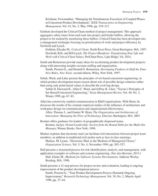 Managing Projects 419
Krishnan, Viswanathan, “Managing the Simultaneous Execution of Coupled Phases
in Concurrent Product Development,” IEEE Transactions on Engineering
Management, Vol. 43, No. 2, May 1996, pp. 210–217.
Goldratt developed the Critical Chain method of project management. This approach
aggregates safety times from each task into project and feeder buffers, allowing the
project to be tracked by monitoring these buffers. Critical Chain has been developed into
a management technique focusing on prioritization of work and project efficiency by
Newbold and Lynch.
Goldratt, Eliyahu M., Critical Chain, North River Press, Great Barrington, MA, 1997.
Newbold, Rob, and Bill Lynch, The Project Manifesto: Transforming Your Life and
Work with Critical Chain Values, ProChain Press, Lake Ridge, VA, 2014.
Smith and Reinertsen provide many ideas for accelerating product development projects,
along with interesting insights on team staffing and organization.
Smith, Preston G., and Donald G. Reinertsen, Developing Products in Half the Time:
New Rules, New Tools, second edition, Wiley, New York, 1997.
Sobek, Ward, and Liker present the principles of set-based concurrent engineering, in
which product development teams reason about sets of possible design solutions rather
than using only point-based values to describe the evolving design.
Sobek II, Durward K., Allen C. Ward, and Jeffrey K. Liker, “Toyota’s Principles of
Set-Based Concurrent Engineering,” Sloan Management Review, Vol. 40, No. 2,
Winter 1999, pp. 67–83.
Allen has extensively studied communication in R&D organizations. With Henn, he
discusses the results of his seminal empirical studies of the influence of architecture and
workspace design on communication and organizational effectiveness.
Allen, Thomas J., and Gunter W. Henn, The Organization and Architecture of
Innovation: Managing the Flow of Technology, Elsevier, Burlington, MA, 2007.
Kostner offers guidance for leaders of geographically dispersed teams.
Kostner, Jaclyn, Virtual Leadership: Secrets from the Round Table for the Multi-Site
Manager, Warner Books, New York, 1994.
Markus explains that electronic mail can facilitate rich interactions between project team
members, in addition to traditional rich media such as face-to-face meetings.
Markus, M. Lynne, “Electronic Mail as the Medium of Managerial Choice,”
Organization Science, Vol. 5, No. 4, November 1994, pp. 502–527.
Hall presents a structured process for risk identification, analysis, and management, with
application examples in software and systems engineering. (See also Kerzner, 2013.)
Hall, Elaine M., Methods for Software Systems Development, Addison-Wesley,
Reading, MA, 1998.
Smith presents a 12-step process for project review and evaluation, leading to ongoing
improvement of the product development process.
Smith, Preston G., “Your Product Development Process Demands Ongoing
Improvement,” Research-Technology Management, Vol. 39, No. 2, March–April
1996, pp. 37–44.
 