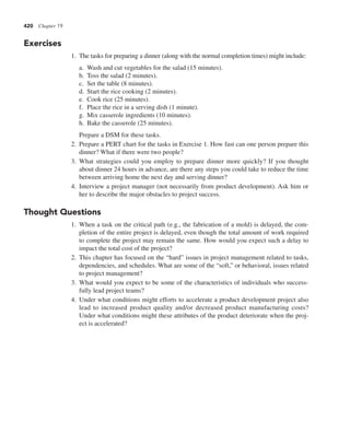 420 Chapter 19
Exercises
1. The tasks for preparing a dinner (along with the normal completion times) might include:
a. Wash and cut vegetables for the salad (15 minutes).
b. Toss the salad (2 minutes).
c. Set the table (8 minutes).
d. Start the rice cooking (2 minutes).
e. Cook rice (25 minutes).
f. Place the rice in a serving dish (1 minute).
g. Mix casserole ingredients (10 minutes).
h. Bake the casserole (25 minutes).
Prepare a DSM for these tasks.
2. Prepare a PERT chart for the tasks in Exercise 1. How fast can one person prepare this
dinner? What if there were two people?
3. What strategies could you employ to prepare dinner more quickly? If you thought
about dinner 24 hours in advance, are there any steps you could take to reduce the time
between arriving home the next day and serving dinner?
4. Interview a project manager (not necessarily from product development). Ask him or
her to describe the major obstacles to project success.
Thought Questions
1. When a task on the critical path (e.g., the fabrication of a mold) is delayed, the com-
pletion of the entire project is delayed, even though the total amount of work required
to complete the project may remain the same. How would you expect such a delay to
impact the total cost of the project?
2. This chapter has focused on the “hard” issues in project management related to tasks,
dependencies, and schedules. What are some of the “soft,” or behavioral, issues related
to project management?
3. What would you expect to be some of the characteristics of individuals who success-
fully lead project teams?
4. Under what conditions might efforts to accelerate a product development project also
lead to incre