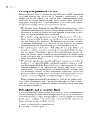 28 Chapter 2
Choosing an Organizational Structure
The most appropriate choice of organizational structure depends on which organizational
performance factors are most critical to success. Functional organizations tend to breed
specialization and deep expertise in the functional areas. Project organizations tend to
enable rapid and effective coordination among diverse functions. Matrix organizations,
being hybrids, have the potential to exhibit some of each of these characteristics. The fol-
lowing questions help guide the choice of organizational structure:
• How important is cross-functional integration? Functional organizations may exhibit
difficulty in coordinating project decisions that span the functional areas. Project orga-
nizations tend to enable strong cross-functional integration because of the organiza-
tional links of the team members across the functions.
• How critical is cutting-edge functional expertise to business success? When disci-
plinary expertise must be developed and retained over several product generations,
then some functional links are necessary. For example, in some aerospace companies,
computational fluid dynamics is so critical that the fluid dynamicists are organized
functionally to ensure the firm will have the best possible capability in this area.
• Can individuals from each function be fully utilized for most of the duration of a
project? For example, a project may require only a portion of an industrial designer’s
time for a fraction of the duration of a project. To use industrial design resources effi-
ciently, the firm may choose to organize the industrial designers functionally, so that
several projects can draw on the industrial design resource in exactly the amount
needed for a particular project.
• How important is product development speed? Project organizations tend to allow for
conflicts to be resolved quickly and for individuals from different functions to coordi-
nate their activities efficiently. Relatively little time is spent transferring information,
assigning responsibilities, and coordinating tasks. For this reason, project organiza-
tions are usually faster than functional organizations in developing innovative prod-
ucts. For example, consumer electronics manufacturers almost always organize their
product development teams by project. This allows the teams to develop new products
within the extremely short periods required by the fast-paced electronics market.
Dozens of other issues confound the choice between functional and project organiza-
tions. Exhibit 2-9 summarizes some of the strengths and weaknesses of each organiza-
tional type, examples of the types of firms pursuing each strategy, and the major issues
associated with each approach.
Distributed Product Development Teams
It is well established that a highly effective way to organize a product development team
includes colocation of the team members at a single site; however, the use of modern com-
munication technology and digital development processes allows even globally distributed
project teams to be effective. Reasons to utilize product development team members
located at multiple sites may include the following:
• Access to information about regional markets.
• Availability of technical expertise.
 