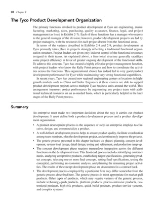 30 Chapter 2
The Tyco Product Development Organization
The primary functions involved in product development at Tyco are engineering, manu-
facturing, marketing, sales, purchasing, quality assurance, finance, legal, and project
management (as listed in Exhibit 2-7). Each of these functions has a manager who reports
to the general manager of the division; however, product development projects are led by
project managers, with the resources for each project drawn from the functional areas.
In terms of the variants described in Exhibits 2-8 and 2-9, product development at
Tyco primarily takes place in projects strongly reflecting a traditional functional organi-
zation structure. Project leaders are given only indirect control of the functional resources
assigned to their teams. As explained above, a functional structure generally sacrifices
some project efficiency in favor of greater ongoing development of the functional skills.
To address this concern, Tyco has created a highly effective project management function,
with project leaders who know the Rally Point process and how to coordinate the activi-
ties across the functions. This organizational choice has indeed led to very good product
development performance for Tyco while maintaining very strong functional capabilities.
In recent years, Tyco has created new regional engineering centers at locations in high-
growth markets such as China and India. Engineers at these centers are able to support
product development projects across multiple Tyco business units around the world. This
arrangement improves project performance by augmenting any project team with addi-
tional technical resources on an as-needed basis, which is particularly helpful in the later
stages of the Rally Point process.
Summary
An enterprise must make two important decisions about the way it carries out product
development. It must define both a product development process and a product develop-
ment organization.
• A product development process is the sequence of steps an enterprise employs to con-
ceive, design, and commercialize a product.
• A well-defined development process helps to ensure product quality, facilitate coordination
among team members, plan the development project, and continuously improve the process.
• The generic process presented in this chapter includes six phases: planning, concept devel-
opment, system-level design, detail design, testing and refinement, and production ramp-up.
• The concept development phase requires tremendous integration across the different
functions on the development team. This front-end process includes identifying customer
needs, analyzing competitive products, establishing target specifications, generating prod-
uct concepts, selecting one or more final concepts, setting final specifications, testing the
concept(s), performing an economic analysis, and planning the remaining project activi-
ties. The results of the concept development phase are documented in a contract book.
• The development process employed by a particular firm may differ somewhat from the
generic process described here. The generic process is most appropriate for market-pull
products. Other types of products, which may require variants of the generic process,
include technology-push products, platform products, process-intensive products, cus-
tomized products, high-risk products, quick-build products, product-service systems,
and complex systems.
 