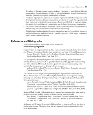 Development Processes and Organizations 31
• Regardless of the development process, tasks are completed by individuals residing in
organizations. Organizations are defined by linking individuals through reporting rela-
tionships, financial relationships, and/or physical layout.
• Functional organizations are those in which the organizational links correspond to the
development functions. Project organizations are those in which the organizational
links correspond to the development projects. Two types of hybrid, or matrix, organiza-
tion are the heavyweight project organization and the lightweight project organization.
• The classic trade-off between functional organizations and project organizations is
between deep functional expertise and coordination efficiency.
• Globally distributed product development teams allow access to specialized resources,
market information, and/or technical expertise; however, global teams experience
higher project coordination costs.
References and Bibliography
Many current resources are available on the Internet via
www.ulrich-eppinger.net
Staged product development processes have been dominant in manufacturing firms for the
past 30 years. Cooper describes the stage-gate process and many of its enabling practices.
Cooper, Robert G., Winning at New Products: Creating Value through Innovation,
fourth edition, Basic Books, New York, 2011.
The spiral product development process has evolved primarily within the software
industry; however, many aspects of spiral development can be applied in manufacturing
and other industries. McConnell describes spiral software development, along with
several other processes used to develop software products.
McConnell, Steve, Rapid Development: Taming Wild Software Schedules, Microsoft
Press, Redmond, WA, 1996.
The concept of heavyweight and lightweight project organizations is articulated by
Hayes, Wheelwright, and Clark. Wheelwright and Clark also discuss product strategy,
planning, and technology development activities, which generally precede the product
development process.
Hayes, Robert H., Steven C. Wheelwright, and Kim B. Clark, Dynamic Manufacturing:
Creating the Learning Organization, The Free Press, NewYork, 1988.
Wheelwright, Steven C., and Kim B. Clark, Revolutionizing Product Development:
Quantum Leaps in Speed, Efficiency, and Quality, The Free Press, New York, 1992.
Sosa and Marle provide evidence that project teams whose members have prior positive
creative experience working together perform better on innovative tasks.
Sosa, Manuel E., and Franck Marle, “Assembling Creative Teams in New Product
Development Using Creative Team Familiarity,” Journal of Mechanical Design,
Vol. 135, No. 8, 2013.
Andreasen and Hein provide some good ideas on how to integrate different functions in
product development. They also show several conceptual models of product develop-
ment organizations.
 