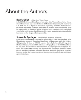 About the Authors
Karl T. Ulrich University of Pennsylvania
is the CIBC Professor and Vice Dean of Innovation at the Wharton School at the Univer-
sity of Pennsylvania and is also Professor of Mechanical Engineering. He received the
S.B., S.M., and Sc.D. degrees in Mechanical Engineering from MIT. Professor Ulrich
has led the development efforts for many products, including medical devices and sport-
ing goods, and is the founder of several technology-based companies. As a result of this
work, he has received more than 24 patents. His current research concerns technological
innovation, product design, and entrepreneurship.
Steven D. Eppinger Massachusetts Institute of Technology
is the General Motors LGO Professor of Management Science and Innovation at the
Massachusetts Institute of Technology Sloan School of Management and is also Professor
of Engineering Systems at MIT. He received the S.B., S.M., and Sc.D. degrees in
Mechanical Engineering from MIT and served as Deputy Dean of the MIT Sloan School
for five years. He specializes in the management of complex product development pro-
cesses and has worked extensively with the automobile, electronics, aerospace, medical
devices, and capital equipment industries. His current research is aimed at the creation of
improved product development practices, systems engineering methods, and project man-
agement techniques.
iv
 