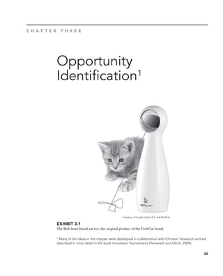 33
Opportunity
Identification1
C H A P T E R T H R E E
1 Many of the ideas in this chapter were developed in collaboration with Christian Terwiesch and are
described in more detail in the book Innovation Tournaments (Terwiesch and Ulrich, 2009).
EXHIBIT 3-1
The Bolt laser-based cat toy, the original product of the FroliCat brand.
Courtesy of Lucky Litter LLC and FroliCat
 