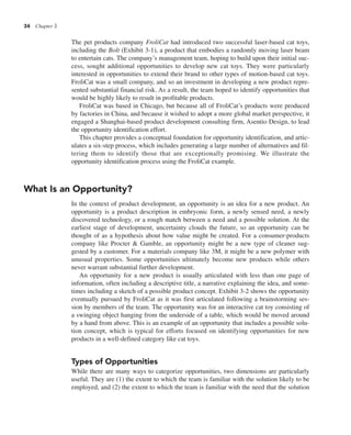 34 Chapter 3
The pet products company FroliCat had introduced two successful laser-based cat toys,
including the Bolt (Exhibit 3-1), a product that embodies a randomly moving laser beam
to entertain cats. The company’s management team, hoping to build upon their initial suc-
cess, sought additional opportunities to develop new cat toys. They were particularly
interested in opportunities to extend their brand to other types of motion-based cat toys.
FroliCat was a small company, and so an investment in developing a new product repre-
sented substantial financial risk. As a result, the team hoped to identify opportunities that
would be highly likely to result in profitable products.
FroliCat was based in Chicago, but because all of FroliCat’s products were produced
by factories in China, and because it wished to adopt a more global market perspective, it
engaged a Shanghai-based product development consulting firm, Asentio Design, to lead
the opportunity identification effort.
This chapter provides a conceptual foundation for opportunity identification, and artic-
ulates a six-step process, which includes generating a large number of alternatives and fil-
tering them to identify those that are exceptionally promising. We illustrate the
opportunity identification process using the FroliCat example.
What Is an Opportunity?
In the context of product development, an opportunity is an idea for a new product. An
opportunity is a product description in embryonic form, a newly sensed need, a newly
discovered technology, or a rough match between a need and a possible solution. At the
earliest stage of development, uncertainty clouds the future, so an opportunity can be
thought of as a hypothesis about how value might be created. For a consumer-products
company like Procter & Gamble, an opportunity might be a new type of cleaner sug-
gested by a customer. For a materials company like 3M, it might be a new polymer with
unusual properties. Some opportunities ultimately become new products while others
never warrant substantial further development.
An opportunity for a new product is usually articulated with less than one page of
information, often including a descriptive title, a narrative explaining the idea, and some-
times including a sketch of a possible product concept. Exhibit 3-2 shows the opportunity
eventually pursued by FroliCat as it was first articulated following a brainstorming ses-
sion by members of the team. The opportunity was for an interactive cat toy consisting of
a swinging object hanging from the underside of a table, which would be moved around
by a hand from above. This is an example of an opportunity that includes a possible solu-
tion concept, which is typical for efforts focused on identifying opportunities for new
products in a well-defined category like cat toys.
Types of Opportunities
While there are many ways to categorize opportunities, two dimensions are particularly
useful. They are (1) the extent to which the team is familiar with the solution likely to be
employed, and (2) the extent to which the team is familiar with the need that the solution
 