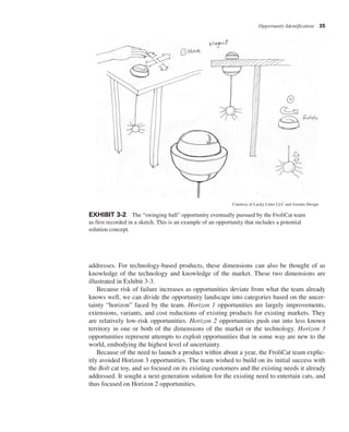 Opportunity Identification 35
addresses. For technology-based products, these dimensions can also be thought of as
knowledge of the technology and knowledge of the market. These two dimensions are
illustrated in Exhibit 3-3.
Because risk of failure increases as opportunities deviate from what the team already
knows well, we can divide the opportunity landscape into categories based on the uncer-
tainty “horizon” faced by the team. Horizon 1 opportunities are largely improvements,
extensions, variants, and cost reductions of existing products for existing markets. They
are relatively low-risk opportunities. Horizon 2 opportunities push out into less known
territory in one or both of the dimensions of the market or the technology. Horizon 3
opportunities represent attempts to exploit opportunities that in some way are new to the
world, embodying the highest level of uncertainty.
Because of the need to launch a product within about a year, the FroliCat team explic-
itly avoided Horizon 3 opportunities. The team wished to build on its initial success with
the Bolt cat toy, and so focused on its existing customers and the existing needs it already
addressed. It sought a next-generation solution for the existing need to entertain cats, and
thus focused on Horizon 2 opportunities.
EXHIBIT 3-2 The “swinging ball” opportunity eventually pursued by the FroliCat team
as first recorded in a sketch. This is an example of an opportunity that includes a potential
solution concept.
Courtesy of Lucky Litter LLC and Asentio Design
 