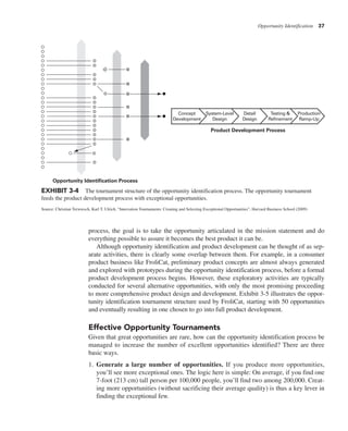 Opportunity Identification 37
process, the goal is to take the opportunity articulated in the mission statement and do
everything possible to assure it becomes the best product it can be.
Although opportunity identification and product development can be thought of as sep-
arate activities, there is clearly some overlap between them. For example, in a consumer
product business like FroliCat, preliminary product concepts are almost always generated
and explored with prototypes during the opportunity identification process, before a formal
product development process begins. However, these exploratory activities are typically
conducted for several alternative opportunities, with only the most promising proceeding
to more comprehensive product design and development. Exhibit 3-5 illustrates the oppor-
tunity identification tournament structure used by FroliCat, starting with 50 opportunities
and eventually resulting in one chosen to go into full product development.
Effective Opportunity Tournaments
Given that great opportunities are rare, how can the opportunity identification process be
managed to increase the number of excellent opportunities identified? There are three
basic ways.
1. Generate a large number of opportunities. If you produce more opportunities,
you’ll see more exceptional ones. The logic here is simple: On average, if you find one
7-foot (213 cm) tall person per 100,000 people, you’ll find two among 200,000. Creat-
ing more opportunities (without sacrificing their average quality) is thus a key lever in
finding the exceptional few.
Product Development Process
Opportunity Identification Process
System-Level
Design
Production
Ramp-Up
Testing &
Refinement
Detail
Design
Concept
Development
EXHIBIT 3-4 The tournament structure of the opportunity identification process. The opportunity tournament
feeds the product development process with exceptional opportunities.
Source: Christian Terwiesch, Karl T. Ulrich, “Innovation Tournaments: Creating and Selecting Exceptional Opportunities”, Harvard Business School (2009)
 