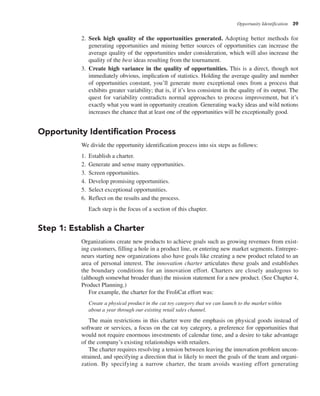 Opportunity Identification 39
2. Seek high quality of the opportunities generated. Adopting better methods for
generating opportunities and mining better sources of opportunities can increase the
average quality of the opportunities under consideration, which will also increase the
quality of the best ideas resulting from the tournament.
3. Create high variance in the quality of opportunities. This is a direct, though not
immediately obvious, implication of statistics. Holding the average quality and number
of opportunities constant, you’ll generate more exceptional ones from a process that
exhibits greater variability; that is, if it’s less consistent in the quality of its output. The
quest for variability contradicts normal approaches to process improvement, but it’s
exactly what you want in opportunity creation. Generating wacky ideas and wild notions
increases the chance that at least one of the opportunities will be exceptionally good.
Opportunity Identification Process
We divide the opportunity identification process into six steps as follows:
1. Establish a charter.
2. Generate and sense many opportunities.
3. Screen opportunities.
4. Develop promising opportunities.
5. Select exceptional opportunities.
6. Reflect on the results and the process.
Each step is the focus of a section of this chapter.
Step 1: Establish a Charter
Organizations create new products to achieve goals such as growing revenues from exist-
ing customers, filling a hole in a product line, or entering new market segments. Entrepre-
neurs starting new organizations also have goals like creating a new product related to an
area of personal interest. The innovation charter articulates these goals and establishes
the boundary conditions for an innovation effort. Charters are closely analogous to
(although somewhat broader than) the mission statement for a new product. (See Chapter 4,
Product Planning.)
For example, the charter for the FroliCat effort was:
Create a physical product in the cat toy category that we can launch to the market within
about a year through our existing retail sales channel.
The main restrictions in this charter were the emphasis on physical goods instead of
software or services, a focus on the cat toy category, a preference for opportunities that
would not require enormous investments of calendar time, and a desire to take advantage
of the company’s existing relationships with retailers.
The charter requires resolving a tension between leaving the innovation problem uncon-
strained, and specifying a direction that is likely to meet the goals of the team and organi-
zation. By specifying a narrow charter, the team avoids wasting effort generating
 
