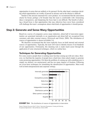40 Chapter 3
opportunities in areas that are unlikely to be pursued. On the other hand, sometimes decid-
ing which opportunities are worthy of pursuit in advance and in the abstract is difficult.
Similar to the mission statement for a new product, we recommend that the innovation
charter be broad, perhaps a bit broader than the team is comfortable with. Generating
ideas is inexpensive, and sharpening the focus later is not difficult. The benefit of allow-
ing a broad focus is that opportunities that may otherwise have never been considered
will challenge the team’s assumptions about what kinds of opportunities it should pursue.
Step 2: Generate and Sense Many Opportunities
Based on a survey of companies across many industries, about half of innovation oppor-
tunities are generated internally to an organization and about half are recognized from
customers and other external sources (Terwiesch and Ulrich, 2009). The distribution of
sources of opportunities is shown in Exhibit 3-6.
We therefore recommend that the team explicitly focus on both internal and external
sources of opportunities. Typically, the team will want to identify dozens if not hundreds
of raw opportunities. Fortunately, this daunting task is made much easier through the
application of some structured techniques, which we outline here.
Techniques for Generating Opportunities
For some creative people there is nothing more fun than coming up with new ideas. How-
ever, we find that the majority of people have a hard time when asked simply to generate
some promising opportunities. For them the problem of coming up with something new is
simply too abstract, too unstructured, and has too many degrees of freedom. Following
are seven basic techniques for stimulating the identification of opportunities. Most work
well in both entrepreneurial and corporate settings.
46 %
23 %
11 %
2 %
4 %
3 %
5 %
2 %
4 %
Internally generated
Customer
Competitive product
Other partner company
Independent inventor
Distribution partner
Sales force
Supplier
University
10 20 30 40 50 60
EXHIBIT 3-6 The distribution of sources of opportunities in innovation.
Source: Christian Terwiesch, Karl T. Ulrich, “Innovation Tournaments: Creating and Selecting
Exceptional Opportunities”, Harvard Business School (2009)
 