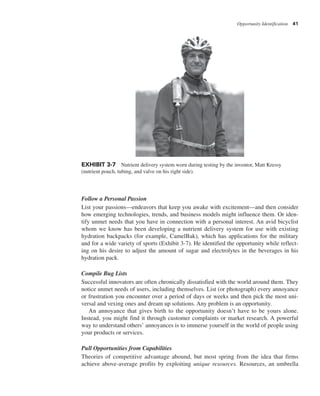 Opportunity Identification 41
Follow a Personal Passion
List your passions—endeavors that keep you awake with excitement—and then consider
how emerging technologies, trends, and business models might influence them. Or iden-
tify unmet needs that you have in connection with a personal interest. An avid bicyclist
whom we know has been developing a nutrient delivery system for use with existing
hydration backpacks (for example, CamelBak), which has applications for the military
and for a wide variety of sports (Exhibit 3-7). He identified the opportunity while reflect-
ing on his desire to adjust the amount of sugar and electrolytes in the beverages in his
hydration pack.
Compile Bug Lists
Successful innovators are often chronically dissatisfied with the world around them. They
notice unmet needs of users, including themselves. List (or photograph) every annoyance
or frustration you encounter over a period of days or weeks and then pick the most uni-
versal and vexing ones and dream up solutions. Any problem is an opportunity.
An annoyance that gives birth to the opportunity doesn’t have to be yours alone.
Instead, you might find it through customer complaints or market research. A powerful
way to understand others’ annoyances is to immerse yourself in the world of people using
your products or services.
Pull Opportunities from Capabilities
Theories of competitive advantage abound, but most spring from the idea that firms
achieve above-average profits by exploiting unique resources. Resources, an umbrella
EXHIBIT 3-7 Nutrient delivery system worn during testing by the inventor, Matt Kressy
(nutrient pouch, tubing, and valve on his right side).
 