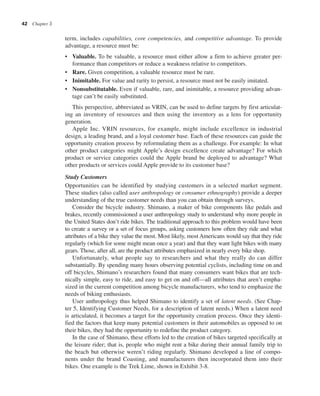 42 Chapter 3
term, includes capabilities, core competencies, and competitive advantage. To provide
advantage, a resource must be:
• Valuable. To be valuable, a resource must either allow a firm to achieve greater per-
formance than competitors or reduce a weakness relative to competitors.
• Rare. Given competition, a valuable resource must be rare.
• Inimitable. For value and rarity to persist, a resource must not be easily imitated.
• Nonsubstitutable. Even if valuable, rare, and inimitable, a resource providing advan-
tage can’t be easily substituted.
This perspective, abbreviated as VRIN, can be used to define targets by first articulat-
ing an inventory of resources and then using the inventory as a lens for opportunity
generation.
Apple Inc. VRIN resources, for example, might include excellence in industrial
design, a leading brand, and a loyal customer base. Each of these resources can guide the
opportunity creation process by reformulating them as a challenge. For example: In what
other product categories might Apple’s design excellence create advantage? For which
product or service categories could the Apple brand be deployed to advantage? What
other products or services could Apple provide to its customer base?
Study Customers
Opportunities can be identified by studying customers in a selected market segment.
These studies (also called user anthropology or consumer ethnography) provide a deeper
understanding of the true customer needs than you can obtain through surveys.
Consider the bicycle industry. Shimano, a maker of bike components like pedals and
brakes, recently commissioned a user anthropology study to understand why more people in
the United States don’t ride bikes. The traditional approach to this problem would have been
to create a survey or a set of focus groups, asking customers how often they ride and what
attributes of a bike they value the most. Most likely, most Americans would say that they ride
regularly (which for some might mean once a year) and that they want light bikes with many
gears. Those, after all, are the product attributes emphasized in nearly every bike shop.
Unfortunately, what people say to researchers and what they really do can differ
substantially. By spending many hours observing potential cyclists, including time on and
off bicycles, Shimano’s researchers found that many consumers want bikes that are tech-
nically simple, easy to ride, and easy to get on and off—all attributes that aren’t empha-
sized in the current competition among bicycle manufacturers, who tend to emphasize the
needs of biking enthusiasts.
User anthropology thus helped Shimano to identify a set of latent needs. (See Chap-
ter 5, Identifying Customer Needs, for a description of latent needs.) When a latent need
is articulated, it becomes a target for the opportunity creation process. Once they identi-
fied the factors that keep many potential customers in their automobiles as opposed to on
their bikes, they had the opportunity to redefine the product category.
In the case of Shimano, these efforts led to the creation of bikes targeted specifically at
the leisure rider; that is, people who might rent a bike during their annual family trip to
the beach but otherwise weren’t riding regularly. Shimano developed a line of compo-
nents under the brand Coasting, and manufacturers then incorporated them into their
bikes. One example is the Trek Lime, shown in Exhibit 3-8.
 