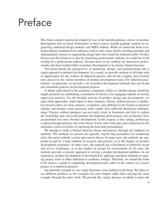Preface
This book contains material developed for use in the interdisciplinary courses on product
development that we teach. Participants in these courses include graduate students in en-
gineering, industrial design students, and MBA students. While we aimed the book at in-
terdisciplinary graduate-level audiences such as this, many faculty teaching graduate and
undergraduate courses in engineering design have also found the material useful. Product
Design and Development is also for practicing professionals. Indeed, we could not avoid
writing for a professional audience, because most of our students are themselves profes-
sionals who have worked either in product development or in closely related functions.
This book blends the perspectives of marketing, design, and manufacturing into a
single approach to product development. As a result, we provide students of all kinds with
an appreciation for the realities of industrial practice and for the complex and essential
roles played by the various members of product development teams. For industrial prac-
titioners, in particular, we provide a set of product development methods that can be put
into immediate practice on development projects.
A debate often heard in the academic community relates to whether design should be
taught primarily by establishing a foundation of theory or by engaging students in loosely
supervised practice. For the broader activity of product design and development, we
reject both approaches when taken to their extremes. Theory without practice is ineffec-
tive because there are many nuances, exceptions, and subtleties to be learned in practical
settings and because some necessary tasks simply lack sufficient theoretical underpin-
nings. Practice without guidance can too easily result in frustration and fails to exploit
the knowledge that successful product development professionals and researchers have
accumulated over time. Product development, in this respect, is like sailing: proficiency
is gained through practice, but some theory of how sails work and some instruction in the
mechanics (and even tricks) of operating the boat help tremendously.
We attempt to strike a balance between theory and practice through our emphasis on
methods. The methods we present are typically step-by-step procedures for completing
tasks, but rarely embody a clean and concise theory. In some cases, the methods are sup-
ported in part by a long tradition of research and practice, as in the chapter on product
development economics. In other cases, the methods are a distillation of relatively recent
and ad hoc techniques, as in the chapter on design for environment. In all cases, the
methods provide a concrete approach to solving a product development problem. In our
experience, product development is best learned by applying structured methods to ongo-
ing project work in either industrial or academic settings. Therefore, we intend this book
to be used as a guide to completing development tasks either in the context of a course
project or in industrial practice.
An industrial example or case study illustrates every method in the book. We chose to
use different products as the examples for each chapter rather than carrying the same
example through the entire book. We provide this variety because we think it makes the
v
 