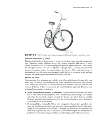 Opportunity Identification 43
Consider Implications of Trends
Changes in technology, demography, or social norms often create innovation opportuni-
ties. Ubiquitous mobile telephone service, for example, enables a wide variety of infor-
mation delivery services. An increasing Spanish-speaking population in the United States,
for example, enables new sorts of Spanish-language media. Growing environmental
awareness creates a market for green products and services. Once again, the means of
exploration is easy: list social, environmental, technological, or economic trends and then
imagine innovation opportunities made possible by each one.
Imitate, but Better
When another firm innovates successfully, it in effect publishes the location of a gold
mine. You can exploit this information by either considering alternative solutions that
could address the same need or alternative needs that could be addressed with the same
solution. Exhibit 3-9 shows examples of the imitate-but-better approach. Here are some
sources of opportunities for imitation:
• Media and marketing activities of other firms. Scan the media and monitor the activi-
ties of other firms by attending trade shows and following patent filings, for example.
Articulate the need and solution associated with any innovation that you identify.
Generate alternative approaches to meeting the need or alternative needs that can be
addressed with the new approach.
• De-commoditize a commodity. Often, price competition characterizes a product cate-
gory, and the offerings themselves are little more than commodities. Recall coffee before
Starbucks or breath mints before Altoids. A situation like this creates an opportunity for
innovation. To pursue this kind of innovation, list all of the inexpensive, undifferentiated
products or services in a category and then consider the possibility of deluxe versions.
EXHIBIT 3-8 The Trek Lime bicycle incorporating the Shimano Coasting component group.
Courtesy of Trek
 