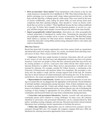 Opportunity Identification 45
• Drive an innovation “down market.” Four entrepreneurs with a history in the toy and
candy businesses invented the Crest SpinBrush in 1998. They believed that their com-
petitive advantage was in creating small, cheap, battery-powered devices, as they had
done with the Spin Pop, a lollipop spun by a little motor. They were struck by the array
of electric toothbrushes, many selling for about $100, yet none having much more
complexity than their spinning lollipops. They decided to “create an electric tooth-
brush that can sell for six dollars.” Their SpinBrush became the best selling toothbrush
of any type. To follow their example, list the premium products or services in a cate-
gory and then imagine much cheaper versions that provide many of the same benefits.
• Import geographically isolated innovations. Innovations are often geographically
isolated, particularly if introduced by smaller firms. Translating the innovation from
one geographic region to another can be a source of innovation. The Red Bull energy
drink started as a product for Thai truck drivers. Starbucks founder Howard Schultz
created the chain after visiting Milan and becoming infatuated with its café culture and
espresso-based drinks.
Mine Your Sources
Recall that about half of product opportunities arise from sources inside an organization
and about half come from outside sources. As a result, you benefit from cultivating exter-
nal sources of ideas. Those sources include the following:
• Lead users. Firms have ample incentive to innovate. Innovation, after all, can result
in new sources of cash. But lead users and independent inventors may have even greater
incentives. Lead users are people or firms that have advanced needs that may not be met
by existing products or services. Lead users must either tolerate their unmet needs or
innovate themselves to address them. Many devices and procedures in health care were
invented by clinicians. For example, consider Dr. Lillian Aronson, a veterinarian at the
University of Pennsylvania who performs feline liver transplants. Her procedure is rela-
tively new, the market is small, and few existing surgical tools fit the task. Dr. Aronson
thus has to choose between ill-suited instruments and inventing her own. If she invents a
useful device, she creates an opportunity for further innovation by an established firm.
• Representation in social networks. Another way to increase the keenness of your sens-
ing is to ensure that you are plugged into the appropriate social networks. Social institutions
of all kinds facilitate communication among innovators. Some of these institutions may not
be related to professional life. Cricket and softball leagues in Silicon Valley are widely
known to be hotbeds of entrepreneurial activity and have played a key role in facilitating the
exchange of ideas leading to opportunities for new products. Online social networking
communities and discussion forums also may foster communication among innovators.
• Universities and government laboratories. Students, research staff, and professors
continually pursue novel solutions to vexing challenges. In many cases, the solutions
identified in universities and government laboratories can be commercialized by third
parties, including existing companies and start-ups. Research universities and government
laboratories have technology transfer organizations to facilitate this process.
• Online idea submission. Opportunities may be collected from customers and non-
customers through Web sites. For example, the computer company Dell runs a Web site
IdeaStorm for soliciting innovation opportunities from customers.
 
