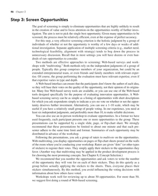 46 Chapter 3
Step 3: Screen Opportunities
The goal of screening is simply to eliminate opportunities that are highly unlikely to result
in the creation of value and to focus attention on the opportunities worthy of further inves-
tigation. The aim is not to pick the single best opportunity. Given many opportunities to be
screened, the process must be relatively efficient, even at the expense of perfect accuracy.
For this step, a very effective screening criterion is the holistic judgment by a group of
individuals of whether or not the opportunity is worthy of a few days or weeks of addi-
tional investigation. Separate application of multiple screening criteria (e.g., market need,
technological feasibility, alignment with strategy) tends to bog down the process in
unnecessary discussion. Recall that in most settings you will have dozens or even hun-
dreds of raw opportunities to consider.
Two methods are effective approaches to screening: Web-based surveys and work-
shops with “multivoting.” Both methods rely on the independent judgments of a group of
people. Typically this group comprises members of your organization, but could be an
extended entrepreneurial team, or even friends and family members with relevant exper-
tise. Of course, the group performing the evaluation must have relevant expertise, even if
that expertise varies in type and depth.
A Web-based interface can ensure that the participants don’t know the author of each idea,
so they will base their votes on the quality of the opportunity, not their opinion of its origina-
tor. Many free Web-based survey tools are available, or you can use one of the Web-based
tools designed specifically for the purpose of evaluating innovation opportunities. A Web-
based screening survey can be as simple as a listing of opportunities with short descriptions
for which you ask respondents simply to indicate a yes–no vote on whether or not the oppor-
tunity deserves further investment. Alternatively, you can use a 1–10 scale, which may be
useful if you have a relatively small group of people voting. In our experience, you need at
least six independent judgments, and preferably more than 10, to make reliable decisions.
You can also use an in-person workshop to evaluate opportunities. In a format we have
used frequently, each participant presents one or more opportunities to the group. These
presentations can be supported by a single slide, page, or flip-chart sheet. We strongly
recommend that these presentations be limited to about one minute and that each pre-
senter adhere to the same time limit and format. Summaries of each opportunity may be
distributed in advance of the workshop.
Following the presentations, you ask a group of raters to multivote on the opportunities.
With multivoting, you display opportunities on pages or flip-chart sheets posted on the walls
of the room where you’re conducting your workshop. Raters are given “dots” (or other types
of stickers) to register their votes. They simply apply their stickers to the opportunities they
favor. (Another way that multivoting may be applied in the product development process is
for choosing the most promising concepts. See Chapter 8, Concept Selection.)
We recommend that you number the opportunities and ask voters to write the number
of the opportunity they will vote for on each of their stickers. They do this quietly as a
group before actually applying the stickers to the sheets. Then, everyone places their
stickers simultaneously. By this method, you avoid influencing the voting decisions with
information about how others have voted.
Workshops work well for reviewing up to about 50 opportunities. For more than 50,
we suggest first doing a round of Web-based screening.
 