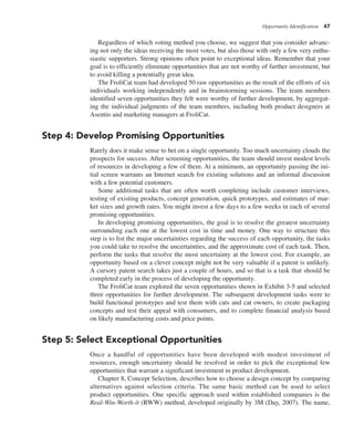Opportunity Identification 47
Regardless of which voting method you choose, we suggest that you consider advanc-
ing not only the ideas receiving the most votes, but also those with only a few very enthu-
siastic supporters. Strong opinions often point to exceptional ideas. Remember that your
goal is to efficiently eliminate opportunities that are not worthy of further investment, but
to avoid killing a potentially great idea.
The FroliCat team had developed 50 raw opportunities as the result of the efforts of six
individuals working independently and in brainstorming sessions. The team members
identified seven opportunities they felt were worthy of further development, by aggregat-
ing the individual judgments of the team members, including both product designers at
Asentio and marketing managers at FroliCat.
Step 4: Develop Promising Opportunities
Rarely does it make sense to bet on a single opportunity. Too much uncertainty clouds the
prospects for success. After screening opportunities, the team should invest modest levels
of resources in developing a few of them. At a minimum, an opportunity passing the ini-
tial screen warrants an Internet search for existing solutions and an informal discussion
with a few potential customers.
Some additional tasks that are often worth completing include customer interviews,
testing of existing products, concept generation, quick prototypes, and estimates of mar-
ket sizes and growth rates. You might invest a few days to a few weeks in each of several
promising opportunities.
In developing promising opportunities, the goal is to resolve the greatest uncertainty
surrounding each one at the lowest cost in time and money. One way to structure this
step is to list the major uncertainties regarding the success of each opportunity, the tasks
you could take to resolve the uncertainties, and the approximate cost of each task. Then,
perform the tasks that resolve the most uncertainty at the lowest cost. For example, an
opportunity based on a clever concept might not be very valuable if a patent is unlikely.
A cursory patent search takes just a couple of hours, and so that is a task that should be
completed early in the process of developing the opportunity.
The FroliCat team explored the seven opportunities shown in Exhibit 3-5 and selected
three opportunities for further development. The subsequent development tasks were to
build functional prototypes and test them with cats and cat owners, to create packaging
concepts and test their appeal with consumers, and to complete financial analysis based
on likely manufacturing costs and price points.
Step 5: Select Exceptional Opportunities
Once a handful of opportunities have been developed with modest investment of
resources, enough uncertainty should be resolved in order to pick the exceptional few
opportunities that warrant a significant investment in product development.
Chapter 8, Concept Selection, describes how to choose a design concept by comparing
alternatives against selection criteria. The same basic method can be used to select
product opportunities. One specific approach used within established companies is the
Real-Win-Worth-it (RWW) method, developed originally by 3M (Day, 2007). The name,
 
