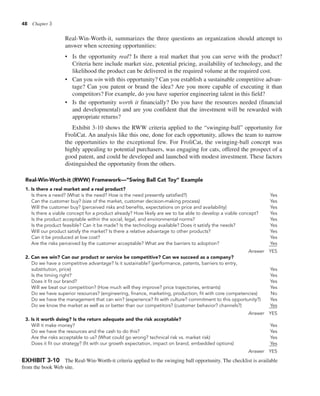 48 Chapter 3
Real-Win-Worth-it, summarizes the three questions an organization should attempt to
answer when screening opportunities:
• Is the opportunity real? Is there a real market that you can serve with the product?
Criteria here include market size, potential pricing, availability of technology, and the
likelihood the product can be delivered in the required volume at the required cost.
• Can you win with this opportunity? Can you establish a sustainable competitive advan-
tage? Can you patent or brand the idea? Are you more capable of executing it than
competitors? For example, do you have superior engineering talent in this field?
• Is the opportunity worth it financially? Do you have the resources needed (financial
and developmental) and are you confident that the investment will be rewarded with
appropriate returns?
Exhibit 3-10 shows the RWW criteria applied to the “swinging-ball” opportunity for
FroliCat. An analysis like this one, done for each opportunity, allows the team to narrow
the opportunities to the exceptional few. For FroliCat, the swinging-ball concept was
highly appealing to potential purchasers, was engaging for cats, offered the prospect of a
good patent, and could be developed and launched with modest investment. These factors
distinguished the opportunity from the others.
Real-Win-Worth-it (RWW) Framework—“Swing Ball Cat Toy” Example
1. Is there a real market and a real product?
Is there a need? (What is the need? How is the need presently satisfied?) Yes
Can the customer buy? (size of the market, customer decision-making process) Yes
Will the customer buy? (perceived risks and benefits, expectations on price and availability) Yes
Is there a viable concept for a product already? How likely are we to be able to develop a viable concept? Yes
Is the product acceptable within the social, legal, and environmental norms? Yes
Is the product feasible? Can it be made? Is the technology available? Does it satisfy the needs? Yes
Will our product satisfy the market? Is there a relative advantage to other products? Yes
Can it be produced at low cost? Yes
Are the risks perceived by the customer acceptable? What are the barriers to adoption? Yes
Answer YES
2. Can we win? Can our product or service be competitive? Can we succeed as a company?
Do we have a competitive advantage? Is it sustainable? (performance, patents, barriers to entry,
substitution, price) Yes
Is the timing right? Yes
Does it fit our brand? Yes
Will we beat our competition? (How much will they improve? price trajectories, entrants) Yes
Do we have superior resources? (engineering, finance, marketing, production; fit with core competencies) No
Do we have the management that can win? (experience? fit with culture? commitment to this opportunity?) Yes
Do we know the market as well as or better than our competitors? (customer behavior? channels?) Yes
Answer YES
3. Is it worth doing? Is the return adequate and the risk acceptable?
Will it make money? Yes
Do we have the resources and the cash to do this? Yes
Are the risks acceptable to us? (What could go wrong? technical risk vs. market risk) Yes
Does it fit our strategy? (fit with our growth expectation, impact on brand, embedded options) Yes
Answer YES
EXHIBIT 3-10 The Real-Win-Worth-it criteria applied to the swinging ball opportunity. The checklist is available
from the book Web site.
 