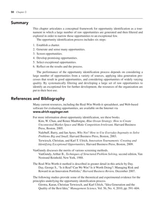 50 Chapter 3
Summary
This chapter articulates a conceptual framework for opportunity identification as a tour-
nament in which a large number of raw opportunities are generated and then filtered and
explored in order to narrow those opportunities to an exceptional few.
The opportunity identification process includes six steps:
1. Establish a charter.
2. Generate and sense many opportunities.
3. Screen opportunities.
4. Develop promising opportunities.
5. Select exceptional opportunities.
6. Reflect on the results and the process.
The performance of the opportunity identification process depends on considering a
large number of opportunities from a variety of sources, applying idea generation pro-
cesses that result in good opportunities, and considering opportunities of widely varying
quality. By systematically filtering and developing a large set of raw opportunities to
identify an exceptional few for further development, the resources of the organization are
put to their best use.
References and Bibliography
Many current resources, including the Real-Win-Worth-it spreadsheet, and Web-based
software for evaluating opportunities, are available on the Internet via
www.ulrich-eppinger.net
For more information about opportunity identification, see these books.
Kim, W. Chan, and Renee Mauborgne, Blue Ocean Strategy: How to Create
Uncontested Market Space and Make Competition Irrelevant, Harvard Business
Press, Boston, 2005.
Nalebuff, Barry, and Ian Ayres, Why Not? How to Use Everyday Ingenuity to Solve
Problems Big and Small, Harvard Business Press, Boston, 2003.
Terwiesch, Christian, and Karl T. Ulrich, Innovation Tournaments: Creating and
Identifying Exceptional Opportunities, Harvard Business Press, Boston, 2009.
VanGundy discusses the merits of various screening methods.
VanGundy, Arthur B., Techniques of Structured Problem Solving, second edition, Van
Nostrand Reinhold, New York, 1988.
The Real-Win-Worth-it method is described in greater detail in this article by Day.
Day, George S., “Is it Real? Can We Win? Is it Worth Doing?: Managing Risk and
Reward in an Innovation Portfolio,” Harvard Business Review, December 2007.
The following studies provide some of the theoretical and experimental evidence for the
principles underlying the opportunity identification process.
Girotra, Karan, Christian Terwiesch, and Karl Ulrich, “Idea Generation and the
Quality of the Best Idea,” Management Science, Vol. 56, No. 4, 2010, pp. 591–604.
 