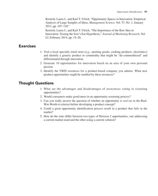 Opportunity Identification 51
Kornish, Laura J., and Karl T. Ulrich, “Opportunity Spaces in Innovation: Empirical
Analysis of Large Samples of Ideas, Management Science, Vol. 57, No. 1, January
2011, pp. 107–128.”
Kornish, Laura J., and Karl T. Ulrich, “The Importance of the Raw Idea in
Innovation: Testing the Sow’s Ear Hypothesis,” Journal of Marketing Research, Vol.
LI, February 2014, pp. 14–26.
Exercises
1. Visit a local specialty retail store (e.g., sporting goods, cooking products, electronics)
and identify a generic product or commodity that might be “de-commoditized” and
differentiated through innovation.
2. Generate 10 opportunities for innovation based on an area of your own personal
passion.
3. Identify the VRIN resources for a product-based company you admire. What new
product opportunities might be enabled by these resources?
Thought Questions
1. What are the advantages and disadvantages of anonymous voting in screening
opportunities?
2. Would consumers make good raters in an opportunity screening process?
3. Can you really answer the question of whether an opportunity is real (as in the Real-
Win-Worth-it criteria) before developing a product concept?
4. Could a great opportunity identification process result in a product that fails in the
market?
5. How do the risks differ between two types of Horizon 2 opportunities, one addressing
a current market need and the other using a current solution?
 