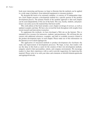vi Preface
book more interesting and because we hope to illustrate that the methods can be applied
to a wide range of products, from industrial equipment to consumer products.
We designed the book to be extremely modular—it consists of 19 independent chap-
ters. Each chapter presents a development method for a specific portion of the product
development process. The primary benefit of the modular approach is that each chapter
can be used independently of the rest of the book. This way, faculty, students, and practi-
tioners can easily access the material they find most useful.
This sixth edition of the book includes a new chapter on design of services, as well as
updated examples and data. We have also revised the book throughout with insights from
recent research and innovations in practice.
To supplement this textbook, we have developed a Web site on the Internet. This is
intended to be a resource for instructors, students, and practitioners. We will keep the site
current with additional references, examples, and links to available resources related to
the product development topics in each chapter. Please make use of this information via
the Internet at www.ulrich-eppinger.net.
The application of structured methods to product development also facilitates the
study and improvement of development processes. We hope, in fact, that readers will
use the ideas in this book as seeds for the creation of their own development methods,
uniquely suited to their personalities, talents, and company environments. We encourage
readers to share their experiences with us and to provide suggestions for improving this
material. Please write to us with your ideas and comments at ulrich@wharton.upenn.edu
and eppinger@mit.edu.
 