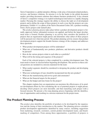54 Chapter 4
Xerox Corporation is a global enterprise offering a wide array of document-related products,
services, and business solutions. Its mission is to be the leader in the global document
market, providing document solutions that enhance business productivity. A key element
of Xerox’s competitive strategy is to exploit technological innovation in a rapidly changing
market. Pursuing this strategy requires the ability to choose the right set of development
projects and to define the scope of these projects in such a way that the projects are com-
plementary. Exhibit 4-1 is a photo of the Xerox Document Centre 265, a product resulting
from a Xerox project code-named Lakes.
The product planning process takes place before a product development project is for-
mally approved, before substantial resources are applied, and before the larger develop-
ment team is formed. Product planning is an activity that considers the portfolio of
projects that an organization might pursue and determines what subset of these projects
will be pursued over what time period. The product planning activity ensures that product
development projects support the broader business strategy of the company and addresses
these questions:
• What product development projects will be undertaken?
• What mix of fundamentally new products, platforms, and derivative products should
be pursued?
• How do the various projects relate to each other as a portfolio?
• What will be the timing and sequence of the projects?
Each of the selected projects is then completed by a product development team. The
team needs to know its mission before beginning development. The answers to these criti-
cal questions are included in a mission statement for the team:
• What market segments should be considered in designing the product and developing
its features?
• What new technologies (if any) should be incorporated into the new product?
• What are the manufacturing and service goals and constraints?
• What are the financial targets for the project?
• What are the budget and time frame for the project?
This chapter explains how an organization can maximize the effectiveness of its prod-
uct development efforts by first considering the set of potential projects it might pursue,
deciding which projects are most desirable, and then launching each project with a
focused mission. We present a five-step planning process beginning with the identifica-
tion of opportunities and resulting in a mission statement for the project team.
The Product Planning Process
The product plan identifies the portfolio of products to be developed by the organiza-
tion and the timing of their introduction to the market. The planning process considers
product development opportunities identified by many sources, including suggestions
from marketing, research, customers, current product development teams, and bench-
marking of competitors. From among these opportunities, a portfolio of projects is
 