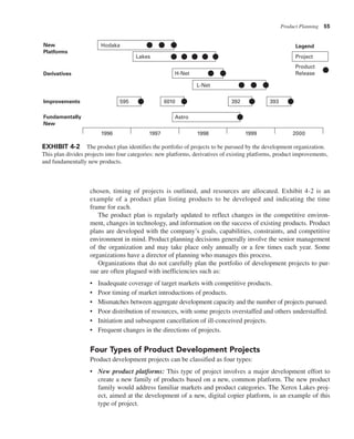 Product Planning 55
chosen, timing of projects is outlined, and resources are allocated. Exhibit 4-2 is an
example of a product plan listing products to be developed and indicating the time
frame for each.
The product plan is regularly updated to reflect changes in the competitive environ-
ment, changes in technology, and information on the success of existing products. Product
plans are developed with the company’s goals, capabilities, constraints, and competitive
environment in mind. Product planning decisions generally involve the senior management
of the organization and may take place only annually or a few times each year. Some
organizations have a director of planning who manages this process.
Organizations that do not carefully plan the portfolio of development projects to pur-
sue are often plagued with inefficiencies such as:
• Inadequate coverage of target markets with competitive products.
• Poor timing of market introductions of products.
• Mismatches between aggregate development capacity and the number of projects pursued.
• Poor distribution of resources, with some projects overstaffed and others understaffed.
• Initiation and subsequent cancellation of ill-conceived projects.
• Frequent changes in the directions of projects.
Four Types of Product Development Projects
Product development projects can be classified as four types:
• New product platforms: This type of project involves a major development effort to
create a new family of products based on a new, common platform. The new product
family would address familiar markets and product categories. The Xerox Lakes proj-
ect, aimed at the development of a new, digital copier platform, is an example of this
type of project.
New
Platforms
Derivatives
Improvements
Fundamentally
New
H-Net
L-Net
595 392 393
6010
Astro
Lakes Project
Product
Release
Legend
Hodaka
1996 1997 1998 1999 2000
EXHIBIT 4-2 The product plan identifies the portfolio of projects to be pursued by the development organization.
This plan divides projects into four categories: new platforms, derivatives of existing platforms, product improvements,
and fundamentally new products.
 