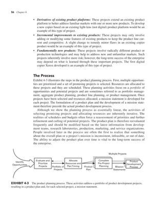 56 Chapter 4
• Derivatives of existing product platforms: These projects extend an existing product
platform to better address familiar markets with one or more new products. To develop
a new copier based on an existing light-lens (not digital) product platform would be an
example of this type of project.
• Incremental improvements to existing products: These projects may only involve
adding or modifying some features of existing products to keep the product line cur-
rent and competitive. A slight change to remedy minor flaws in an existing copier
product would be an example of this type of project.
• Fundamentally new products: These projects involve radically different product or
production technologies and may help to address new and unfamiliar markets. Such
projects inherently involve more risk; however, the long-term success of the enterprise
may depend on what is learned through these important projects. The first digital
copier Xerox developed is an example of this type of project.
The Process
Exhibit 4-3 illustrates the steps in the product planning process. First, multiple opportuni-
ties are prioritized and a set of promising projects is selected. Resources are allocated to
these projects and they are scheduled. These planning activities focus on a portfolio of
opportunities and potential projects and are sometimes referred to as portfolio manage-
ment, aggregate product planning, product line planning, or product management. Once
projects have been selected and resources allocated, a mission statement is developed for
each project. The formulation of a product plan and the development of a mission state-
ment therefore precede the actual product development process.
Although we show the planning process as essentially linear, the activities of
selecting promising projects and allocating resources are inherently iterative. The
realities of schedules and budgets often force a reassessment of priorities and further
refinement and culling of potential projects. The product plan is therefore reevaluated
frequently and should be modified based on the latest information from develop-
ment teams, research laboratories, production, marketing, and service organizations.
People involved later in the process are often the first to realize that something
about the overall plan or a project’s mission is inconsistent, infeasible, or out of date.
The ability to adjust the product plan over time is vital to the long-term success of
the enterprise.
Multiple Projects
Mission
Statements
Product
Plan
Complete
Pre-Project
Planning
Allocate
Resources and
PlanTiming
Evaluate and
Prioritize
Projects
Identify
Opportunities
Portfolio of
Projects
Product
Development
Process
EXHIBIT 4-3 The product planning process. These activities address a portfolio of product development projects,
resulting in a product plan and, for each selected project, a mission statement.
 