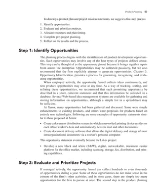 Product Planning 57
To develop a product plan and project mission statements, we suggest a five-step process:
1. Identify opportunities.
2. Evaluate and prioritize projects.
3. Allocate resources and plan timing.
4. Complete pre-project planning.
5. Reflect on the results and the process.
Step 1: Identify Opportunities
The planning process begins with the identification of product development opportuni-
ties. Such opportunities may involve any of the four types of projects defined above.
This step can be thought of as the opportunity funnel because it brings together inputs
from across the enterprise. Opportunities may be collected passively, but we also
recommend that the firm explicitly attempt to generate opportunities. Chapter 3,
Opportunity Identification, provides a process for generating, recognizing, and evalu-
ating opportunities.
When employed actively, the opportunity funnel collects ideas continuously, and
new product opportunities may arise at any time. As a way of tracking, sorting, and
refining these opportunities, we recommend that each promising opportunity be
described in a short, coherent statement and that this information be collected in a
database. Several Web-based idea management systems are available for gathering and
storing information on opportunities, although a simple list in a spreadsheet may
be sufficient.
At Xerox, many opportunities had been gathered and discussed. Some were simple
enhancements to existing products, and others were proposals for products based on
entirely new technologies. Following are some examples of opportunity statements simi-
lar to those proposed at Xerox:
• Create a document distribution system in which a networked printing device resides on
each office worker’s desk and automatically delivers mail and other documents.
• Create document delivery software that allows the digital delivery and storage of most
intraorganizational documents via a worker’s personal computer.
This opportunity statement eventually became the Lakes project:
• Develop a new black and white (B&W), digital, networkable, document center
platform for the office market, including scanning, storage, fax, distribution, and print-
ing capabilities.
Step 2: Evaluate and Prioritize Projects
If managed actively, the opportunity funnel can collect hundreds or even thousands
of opportunities during a year. Some of these opportunities do not make sense in the
context of the firm’s other activities, and in most cases, there are simply too many
opportunities for the firm to pursue at once. The second step in the product planning
 