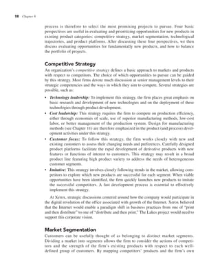 58 Chapter 4
process is therefore to select the most promising projects to pursue. Four basic
perspectives are useful in evaluating and prioritizing opportunities for new products in
existing product categories: competitive strategy, market segmentation, technological
trajectories, and product platforms. After discussing these four perspectives, we then
discuss evaluating opportunities for fundamentally new products, and how to balance
the portfolio of projects.
Competitive Strategy
An organization’s competitive strategy defines a basic approach to markets and products
with respect to competitors. The choice of which opportunities to pursue can be guided
by this strategy. Most firms devote much discussion at senior management levels to their
strategic competencies and the ways in which they aim to compete. Several strategies are
possible, such as:
• Technology leadership: To implement this strategy, the firm places great emphasis on
basic research and development of new technologies and on the deployment of these
technologies through product development.
• Cost leadership: This strategy requires the firm to compete on production efficiency,
either through economies of scale, use of superior manufacturing methods, low-cost
labor, or better management of the production system. Design for manufacturing
methods (see Chapter 11) are therefore emphasized in the product (and process) devel-
opment activities under this strategy.
• Customer focus: To follow this strategy, the firm works closely with new and
existing customers to assess their changing needs and preferences. Carefully designed
product platforms facilitate the rapid development of derivative products with new
features or functions of interest to customers. This strategy may result in a broad
product line featuring high product variety to address the needs of heterogeneous
customer segments.
• Imitative: This strategy involves closely following trends in the market, allowing com-
petitors to explore which new products are successful for each segment. When viable
opportunities have been identified, the firm quickly launches new products to imitate
the successful competitors. A fast development process is essential to effectively
implement this strategy.
At Xerox, strategic discussions centered around how the company would participate in
the digital revolution of the office associated with growth of the Internet. Xerox believed
that the Internet would enable a paradigm shift in business practices from one of “print
and then distribute” to one of “distribute and then print.” The Lakes project would need to
support this corporate vision.
Market Segmentation
Customers can be usefully thought of as belonging to distinct market segments.
Dividing a market into segments allows the firm to consider the actions of competi-
tors and the strength of the firm’s existing products with respect to each well-
defined group of customers. By mapping competitors’ products and the firm’s own
 