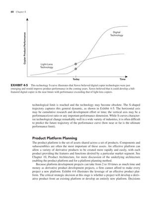 60 Chapter 4
technological limit is reached and the technology may become obsolete. The S-shaped
trajectory captures this general dynamic, as shown in Exhibit 4-5. The horizontal axis
may be cumulative research and development effort or time; the vertical axis may be a
performance/cost ratio or any important performance dimension. While S-curves character-
ize technological change remarkably well in a wide variety of industries, it is often difficult
to predict the future trajectory of the performance curve (how near or far is the ultimate
performance limit).
Product Platform Planning
The product platform is the set of assets shared across a set of products. Components and
subassemblies are often the most important of these assets. An effective platform can
allow a variety of derivative products to be created more rapidly and easily, with each
product providing the features and functions desired by a particular market segment. See
Chapter 10, Product Architecture, for more discussion of the underlying architecture
enabling the product platform and for a platform planning method.
Because platform development projects can take from 2 to 10 times as much time and
money as derivative product development projects, a firm cannot afford to make every
project a new platform. Exhibit 4-6 illustrates the leverage of an effective product plat-
form. The critical strategic decision at this stage is whether a project will develop a deriv-
ative product from an existing platform or develop an entirely new platform. Decisions
EXHIBIT 4-5 This technology S-curve illustrates that Xerox believed digital copier technologies were just
emerging and would improve product performance in the coming years. Xerox believed that it could develop a full-
featured digital copier in the near future with performance exceeding that of light-lens copiers.
Light-Lens
Technology
Copier
Product
Performance
Today Time
Digital
Technology
 