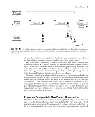 Product Planning 61
about product platforms are very closely related to the technology development efforts of
the firm and to decisions about which technologies to employ in new products.
One technique for coordinating technology development with product planning is the
technology roadmap. A technology roadmap is a way to represent the expected availabil-
ity and future use of various technologies relevant to the product being considered. This
method has been used by Motorola, Philips, Xerox, and other leaders in fast-moving
high-technology industries. The method is particularly useful for planning products in
which the critical functional elements are well known in advance.
To create a technology roadmap, multiple generations of technologies are labeled and
arranged along a time line, as shown in Exhibit 4-7. The technology roadmap can be aug-
mented with the timing of projects and projects that would utilize these technological
developments. (This is sometimes then called a product–technology roadmap.) The result
is a diagram showing a product’s key functional elements and the sequence of technolo-
gies expected to implement these elements over a given period of time. Technology road-
mapping can serve as a planning tool to create a joint strategy between technology
development and product development.
Evaluating Fundamentally New Product Opportunities
In addition to new versions of products in existing product categories, the firm faces
many opportunities in either new markets or fundamentally new technologies. While
investing scarce resources in the development of products using new technologies or
for new markets is quite risky, some such investments are necessary to periodically
Project
Platform A Platform B
Product
Release
Legend
Research and
Technology
Development
Platform
Product
Development
Derivative
Product
Development
Time
EXHIBIT 4-6 A platform development project creates the architecture of a family of products. Derivative products
may be included in the initial platform development effort (Platform A) or derivative products may follow thereafter
(Platform B).
 