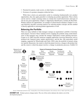 Product Planning 63
• Potential for patents, trade secrets, or other barriers to competition.
• Existence of a product champion within the firm.
While these criteria are particularly useful in evaluating fundamentally new product
opportunities, they also apply generally to evaluating any product opportunity. These criteria
can be used in a simple screening matrix to evaluate the overall attractiveness and types of
risk for any given opportunity. Chapter 3, Opportunity Identification, includes the Real-Win-
Worth-it analysis for opportunities, an example of criteria-based evaluation. Chapter 8, Con-
cept Selection, describes screening matrices for selecting product concepts, but this method
is directly applicable to selecting product opportunities as well.
Balancing the Portfolio
There are many methods to help managers manage an organization’s portfolio of develop-
ment projects. Several of these methods involve mapping the portfolio along useful dimen-
sions so that managers may consider the strategic implications of their planning decisions.
Cooper et al. (2001) describe numerous mapping approaches involving dimensions such as
technical risk, financial return, market attractiveness, and the like. One particularly useful
mapping, suggested by Wheelwright and Clark (1992), plots the portfolio of projects along
two specific dimensions: the extent to which the project involves a change in the product line
and the extent to which the project involves a change in production processes. Exhibit 4-8
EXHIBIT 4-8 Product–process change matrix. The size of the circles indicates the relative cost of the
development projects.
New
Core
Process
Next
Generation
Process
Single
Department
Upgrade
Tuning and
Incremental
Changes
No
Process
Change
Extent of Production Process Changes
Current
Product/Process
Support
Derivative
Product
Development
Platform
Development
Projects
Breakthrough
Development
Projects
Lakes
Project
New
Core
Product
Next
Generation
Product
Addition
to Product
Family
Minor
Product
Enhancement
No
Product
Change
Extent
of
Product
Changes
Research and
Technology
Development
Steven C. Wheelwright and Kim B. Clark, “Creating Plans to Focus Product Development,” Harvard Business Review, March–April 1992, pp. 70–82
 