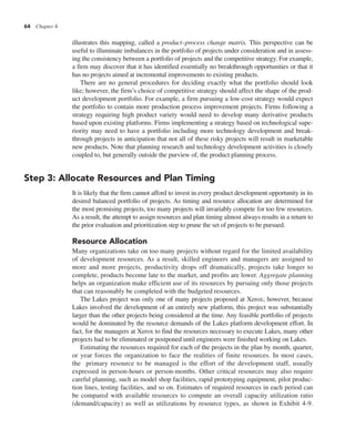 64 Chapter 4
illustrates this mapping, called a product–process change matrix. This perspective can be
useful to illuminate imbalances in the portfolio of projects under consideration and in assess-
ing the consistency between a portfolio of projects and the competitive strategy. For example,
a firm may discover that it has identified essentially no breakthrough opportunities or that it
has no projects aimed at incremental improvements to existing products.
There are no general procedures for deciding exactly what the portfolio should look
like; however, the firm’s choice of competitive strategy should affect the shape of the prod-
uct development portfolio. For example, a firm pursuing a low-cost strategy would expect
the portfolio to contain more production process improvement projects. Firms following a
strategy requiring high product variety would need to develop many derivative products
based upon existing platforms. Firms implementing a strategy based on technological supe-
riority may need to have a portfolio including more technology development and break-
through projects in anticipation that not all of these risky projects will result in marketable
new products. Note that planning research and technology development activities is closely
coupled to, but generally outside the purview of, the product planning process.
Step 3: Allocate Resources and Plan Timing
It is likely that the firm cannot afford to invest in every product development opportunity in its
desired balanced portfolio of projects. As timing and resource allocation are determined for
the most promising projects, too many projects will invariably compete for too few resources.
As a result, the attempt to assign resources and plan timing almost always results in a return to
the prior evaluation and prioritization step to prune the set of projects to be pursued.
Resource Allocation
Many organizations take on too many projects without regard for the limited availability
of development resources. As a result, skilled engineers and managers are assigned to
more and more projects, productivity drops off dramatically, projects take longer to
complete, products become late to the market, and profits are lower. Aggregate planning
helps an organization make efficient use of its resources by pursuing only those projects
that can reasonably be completed with the budgeted resources.
The Lakes project was only one of many projects proposed at Xerox; however, because
Lakes involved the development of an entirely new platform, this project was substantially
larger than the other projects being considered at the time. Any feasible portfolio of projects
would be dominated by the resource demands of the Lakes platform development effort. In
fact, for the managers at Xerox to find the resources necessary to execute Lakes, many other
projects had to be eliminated or postponed until engineers were finished working on Lakes.
Estimating the resources required for each of the projects in the plan by month, quarter,
or year forces the organization to face the realities of finite resources. In most cases,
the primary resource to be managed is the effort of the development staff, usually
expressed in person-hours or person-months. Other critical resources may also require
careful planning, such as model shop facilities, rapid prototyping equipment, pilot produc-
tion lines, testing facilities, and so on. Estimates of required resources in each period can
be compared with available resources to compute an overall capacity utilization ratio
(demand/capacity) as well as utilizations by resource types, as shown in Exhibit 4-9.
 