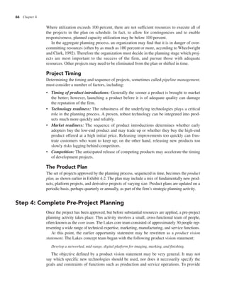 66 Chapter 4
Where utilization exceeds 100 percent, there are not sufficient resources to execute all of
the projects in the plan on schedule. In fact, to allow for contingencies and to enable
responsiveness, planned capacity utilization may be below 100 percent.
In the aggregate planning process, an organization may find that it is in danger of over-
committing resources (often by as much as 100 percent or more, according to Wheelwright
and Clark, 1992). Therefore the organization must decide in the planning stage which proj-
ects are most important to the success of the firm, and pursue those with adequate
resources. Other projects may need to be eliminated from the plan or shifted in time.
Project Timing
Determining the timing and sequence of projects, sometimes called pipeline management,
must consider a number of factors, including:
• Timing of product introductions: Generally the sooner a product is brought to market
the better; however, launching a product before it is of adequate quality can damage
the reputation of the firm.
• Technology readiness: The robustness of the underlying technologies plays a critical
role in the planning process. A proven, robust technology can be integrated into prod-
ucts much more quickly and reliably.
• Market readiness: The sequence of product introductions determines whether early
adopters buy the low-end product and may trade up or whether they buy the high-end
product offered at a high initial price. Releasing improvements too quickly can frus-
trate customers who want to keep up; on the other hand, releasing new products too
slowly risks lagging behind competitors.
• Competition: The anticipated release of competing products may accelerate the timing
of development projects.
The Product Plan
The set of projects approved by the planning process, sequenced in time, becomes the product
plan, as shown earlier in Exhibit 4-2. The plan may include a mix of fundamentally new prod-
ucts, platform projects, and derivative projects of varying size. Product plans are updated on a
periodic basis, perhaps quarterly or annually, as part of the firm’s strategic planning activity.
Step 4: Complete Pre-Project Planning
Once the project has been approved, but before substantial resources are applied, a pre-project
planning activity takes place. This activity involves a small, cross-functional team of people,
often known as the core team. The Lakes core team consisted of approximately 30 people rep-
resenting a wide range of technical expertise, marketing, manufacturing, and service functions.
At this point, the earlier opportunity statement may be rewritten as a product vision
statement. The Lakes concept team began with the following product vision statement:
Develop a networked, mid-range, digital platform for imaging, marking, and finishing.
The objective defined by a product vision statement may be very general. It may not
say which specific new technologies should be used, nor does it necessarily specify the
goals and constraints of functions such as production and service operations. To provide
 