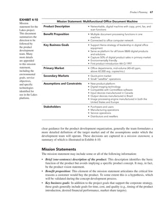 Product Planning 67
clear guidance for the product development organization, generally the team formulates a
more detailed definition of the target market and of the assumptions under which the
development team will operate. These decisions are captured in a mission statement, a
summary of which is illustrated in Exhibit 4-10.
Mission Statements
The mission statement may include some or all of the following information:
• Brief (one-sentence) description of the product: This description identifies the basic
function of the product but avoids implying a specific product concept. It may, in fact,
be the product vision statement.
• Benefit proposition: This element of the mission statement articulates the critical few
reasons a customer would buy the product. To some extent this is a hypothesis, which
will be validated during the concept development process.
• Key business goals: In addition to the project goals that support the corporate strategy,
these goals generally include goals for time, cost, and quality (e.g., timing of the product
introduction, desired financial performance, market share targets).
EXHIBIT 4-10
Mission
statement for the
Lakes project.
This document
summarizes the
direction to be
followed by
the product
development
team. Many
more details
are appended
to this mission
statement,
including the
environmental
goals, service
objectives,
and specific
technologies
identified for
use in the Lakes
platform.
Mission Statement: Multifunctional Office Document Machine
Product Description • Networkable, digital machine with copy, print, fax, and
scan functions
Benefit Proposition • Multiple document processing functions in one
machine
• Connected to office computer network
Key Business Goals • Support Xerox strategy of leadership in digital office
equipment
• Serve as platform for all future B&W digital products
and solutions
• Capture 50% of digital product sales in primary market
• Environmentally friendly
• First product introduction 4th Q 1997
Primary Market • Office departments, mid-volume (40–65 ppm,
above 42,000 avg. copies/mo.)
Secondary Markets • Quick-print market
• Small “satellite” operations
Assumptions and Constraints • New product platform
• Digital imaging technology
• Compatible with CentreWare software
• Input devices manufactured in Canada
• Output devices manufactured in Brazil
• Image processing engine manufactured in both the
United States and Europe
Stakeholders • Purchasers and users
• Manufacturing operations
• Service operations
• Distributors and resellers
 