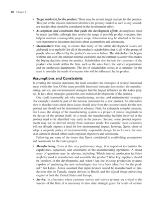 68 Chapter 4
• Target market(s) for the product: There may be several target markets for the product.
This part of the mission statement identifies the primary market as well as any second-
ary markets that should be considered in the development effort.
• Assumptions and constraints that guide the development effort: Assumptions must
be made carefully; although they restrict the range of possible product concepts, they
help to maintain a manageable project scope. Information may be attached to the mis-
sion statement to document decisions about assumptions and constraints.
• Stakeholders: One way to ensure that many of the subtle development issues are
addressed is to explicitly list all of the product’s stakeholders; that is, all of the groups of
people who are affected by the product’s success or failure. The stakeholder list begins
with the end user (the ultimate external customer) and the external customer who makes
the buying decision about the product. Stakeholders also include the customers of the
product who reside within the firm, such as the sales force, the service organization,
and the production departments. The list of stakeholders serves as a reminder for the
team to consider the needs of everyone who will be influenced by the product.
Assumptions and Constraints
In creating the mission statement, the team considers the strategies of several functional
areas within the firm. Of the many possible functional strategies to consider, the manufac-
turing, service, and environmental strategies had the largest influence on the Lakes proj-
ect. In fact, these strategies guided the core technical developments of the product.
One could reasonably ask why manufacturing, service, and environmental strategies
(for example) should be part of the mission statement for a new product. An alternative
view is that decisions about these issues should arise from the customer needs for the new
product and should not be determined in advance. First, for extremely complex projects,
like Lakes, the design of the manufacturing system is a project of similar magnitude to
the design of the product itself. As a result, the manufacturing facilities involved in the
product need to be identified very early in the process. Second, some product require-
ments may not be derived strictly from customer needs. For example, most customers
will not directly express a need for low environmental impact; however, Xerox chose to
adopt a corporate policy of environmentally responsible design. In such cases, the mis-
sion statement should reflect such corporate objectives and constraints.
Following are some of the issues that Xerox considered in establishing assumptions
and constraints for the Lakes project.
• Manufacturing: Even at this very preliminary stage, it is important to consider the
capabilities, capacities, and constraints of the manufacturing operations. A broad
array of questions may be relevant, including: Which internal production facilities
might be used to manufacture and assemble the product? What key suppliers should
be involved in the development, and when? Are the existing production systems
capable of producing the new technologies that have been identified for the prod-
uct? For Lakes, Xerox assumed that input devices would be manufactured at pro-
duction sites in Canada, output devices in Brazil, and the digital image processing
engine in both the United States and Europe.
• Service: In a business where customer service and service revenue are critical to the
success of the firm, it is necessary to also state strategic goals for levels of service
 