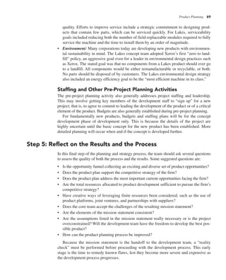 Product Planning 69
quality. Efforts to improve service include a strategic commitment to designing prod-
ucts that contain few parts, which can be serviced quickly. For Lakes, serviceability
goals included reducing both the number of field-replaceable modules required to fully
service the machine and the time to install them by an order of magnitude.
• Environment: Many corporations today are developing new products with environmen-
tal sustainability in mind. The Lakes concept team adopted Xerox’s first “zero to land-
fill” policy, an aggressive goal even for a leader in environmental design practices such
as Xerox. The stated goal was that no components from a Lakes product should ever go
to a landfill. All components would be either remanufacturable or recyclable, or both.
No parts should be disposed of by customers. The Lakes environmental design strategy
also included an energy efficiency goal to be the “most efficient machine in its class.”
Staffing and Other Pre-Project Planning Activities
The pre-project planning activity also generally addresses project staffing and leadership.
This may involve getting key members of the development staff to “sign up” for a new
project; that is, to agree to commit to leading the development of the product or of a critical
element of the product. Budgets are also generally established during pre-project planning.
For fundamentally new products, budgets and staffing plans will be for the concept
development phase of development only. This is because the details of the project are
highly uncertain until the basic concept for the new product has been established. More
detailed planning will occur when and if the concept is developed further.
Step 5: Reflect on the Results and the Process
In this final step of the planning and strategy process, the team should ask several questions
to assess the quality of both the process and the results. Some suggested questions are:
• Is the opportunity funnel collecting an exciting and diverse set of product opportunities?
• Does the product plan support the competitive strategy of the firm?
• Does the product plan address the most important current opportunities facing the firm?
• Are the total resources allocated to product development sufficient to pursue the firm’s
competitive strategy?
• Have creative ways of leveraging finite resources been considered, such as the use of
product platforms, joint ventures, and partnerships with suppliers?
• Does the core team accept the challenges of the resulting mission statement?
• Are the elements of the mission statement consistent?
• Are the assumptions listed in the mission statement really necessary or is the project
overconstrained? Will the development team have the freedom to develop the best pos-
sible product?
• How can the product planning process be improved?
Because the mission statement is the handoff to the development team, a “reality
check” must be performed before proceeding with the development process. This early
stage is the time to remedy known flaws, lest they become more severe and expensive as
the development process progresses.
 