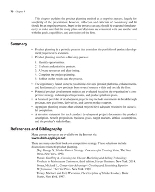 70 Chapter 4
This chapter explains the product planning method as a stepwise process, largely for
simplicity of the presentation; however, reflection and criticism of consistency and fit
should be an ongoing process. Steps in the process can and should be executed simultane-
ously to make sure that the many plans and decisions are consistent with one another and
with the goals, capabilities, and constraints of the firm.
Summary
• Product planning is a periodic process that considers the portfolio of product develop-
ment projects to be executed.
• Product planning involves a five-step process:
1. Identify opportunities.
2. Evaluate and prioritize projects.
3. Allocate resources and plan timing.
4. Complete pre-project planning.
5. Reflect on the results and the process.
• The opportunity funnel collects possibilities for new product platforms, enhancements,
and fundamentally new products from several sources within and outside the firm.
• Potential product development projects are evaluated based on the organization’s com-
petitive strategy, technological trajectories, and product platform plans.
• A balanced portfolio of development projects may include investments in breakthrough
products, new platforms, derivatives, and current product support.
• Aggregate planning ensures that selected projects have adequate resources for success-
ful completion.
• A mission statement for each product development project documents the product
description, benefit proposition, business goals, target markets, critical assumptions,
and the product’s stakeholders.
References and Bibliography
Many current resources are available on the Internet via
www.ulrich-eppinger.net
There are many excellent books on competitive strategy. These selections include
discussions related to product planning.
Day, George S., Market Driven Strategy: Processes for Creating Value, The Free
Press, New York, 1990.
Moore, Geoffrey A., Crossing the Chasm: Marketing and Selling Technology
Products to Mainstream Customers, third edition, Harper Business, New York, 2014.
Porter, Michael E., Competitive Advantage: Creating and Sustaining Superior
Performance, The Free Press, New York, 1985.
Treacy, Michael, and Fred Wiersema, The Discipline of Market Leaders, Basic
Books, New York, 1997.
 