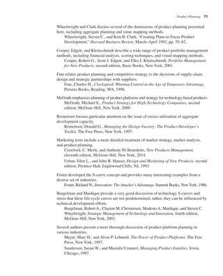 Product Planning 71
Wheelwright and Clark discuss several of the dimensions of product planning presented
here, including aggregate planning and some mapping methods.
Wheelwright, Steven C., and Kim B. Clark, “Creating Plans to Focus Product
Development,” Harvard Business Review, March–April 1992, pp. 70–82.
Cooper, Edgett, and Kleinschmidt describe a wide range of product portfolio management
methods, including financial analysis, scoring techniques, and visual mapping methods.
Cooper, Robert G., Scott J. Edgett, and Elko J. Kleinschmidt, Portfolio Management
for New Products, second edition, Basic Books, New York, 2001.
Fine relates product planning and competitive strategy to the decisions of supply-chain
design and strategic partnerships with suppliers.
Fine, Charles H., Clockspeed: Winning Control in the Age of Temporary Advantage,
Perseus Books, Reading, MA, 1998.
McGrath emphasizes planning of product platforms and strategy for technology-based products.
McGrath, Michael E., Product Strategy for High-Technology Companies, second
edition, McGraw-Hill, New York, 2000.
Reinertsen focuses particular attention on the issue of excess utilization of aggregate
development capacity.
Reinertsen, Donald G., Managing the Design Factory: The Product Developer’s
Toolkit, The Free Press, New York, 1997.
Marketing texts include a more detailed treatment of market strategy, market analysis,
and product planning.
Crawford, C. Merle, and Anthony Di Benedetto, New Products Management,
eleventh edition, McGraw-Hill, New York, 2014.
Urban, Glen L., and John R. Hauser, Design and Marketing of New Products, second
edition, Prentice Hall, Englewood Cliffs, NJ, 1993.
Foster developed the S-curve concept and provides many interesting examples from a
diverse set of industries.
Foster, Richard N., Innovation: The Attacker’s Advantage, Summit Books, NewYork, 1986.
Burgelman and Maidique provide a very good discussion of technology S-curves and
stress that these life-cycle curves are not predetermined; rather, they can be influenced by
technical development efforts.
Burgelman, Robert A., Clayton M. Christensen, Modesto A. Maidique, and Steven C.
Wheelwright, Strategic Management of Technology and Innovation, fourth edition,
McGraw-Hill, NewYork, 2003.
Several authors present a more thorough discussion of product platform planning in
various industries.
Meyer, Marc H., and Alvin P. Lehnerd, The Power of Product Platforms, The Free
Press, New York, 1997.
Sanderson, Susan W., and Mustafa Uzumeri, Managing Product Families, Irwin,
Chicago, 1997.
 