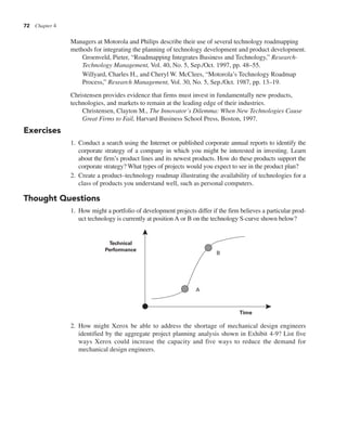 72 Chapter 4
Managers at Motorola and Philips describe their use of several technology roadmapping
methods for integrating the planning of technology development and product development.
Groenveld, Pieter, “Roadmapping Integrates Business and Technology,” Research-
Technology Management, Vol. 40, No. 5, Sep./Oct. 1997, pp. 48–55.
Willyard, Charles H., and Cheryl W. McClees, “Motorola’s Technology Roadmap
Process,” Research Management, Vol. 30, No. 5, Sep./Oct. 1987, pp. 13–19.
Christensen provides evidence that firms must invest in fundamentally new products,
technologies, and markets to remain at the leading edge of their industries.
Christensen, Clayton M., The Innovator’s Dilemma: When New Technologies Cause
Great Firms to Fail, Harvard Business School Press, Boston, 1997.
Exercises
1. Conduct a search using the Internet or published corporate annual reports to identify the
corporate strategy of a company in which you might be interested in investing. Learn
about the firm’s product lines and its newest products. How do these products support the
corporate strategy? What types of projects would you expect to see in the product plan?
2. Create a product–technology roadmap illustrating the availability of technologies for a
class of products you understand well, such as personal computers.
Thought Questions
1. How might a portfolio of development projects differ if the firm believes a particular prod-
uct technology is currently at position A or B on the technology S-curve shown below?
2. How might Xerox be able to address the shortage of mechanical design engineers
identified by the aggregate project planning analysis shown in Exhibit 4-9? List five
ways Xerox could increase the capacity and five ways to reduce the demand for
mechanical design engineers.
Time
Technical
Performance
A
B
 