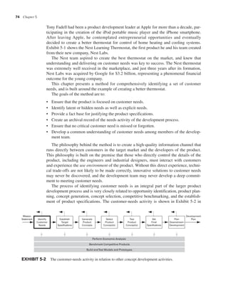 74 Chapter 5
Tony Fadell had been a product development leader at Apple for more than a decade, par-
ticipating in the creation of the iPod portable music player and the iPhone smartphone.
After leaving Apple, he contemplated entrepreneurial opportunities and eventually
decided to create a better thermostat for control of home heating and cooling systems.
Exhibit 5-1 shows the Nest Learning Thermostat, the first product he and his team created
from their new company, Nest Labs.
The Nest team aspired to create the best thermostat on the market, and knew that
understanding and delivering on customer needs was key to success. The Nest thermostat
was extremely well received in the marketplace, and just three years after its formation,
Nest Labs was acquired by Google for $3.2 billion, representing a phenomenal financial
outcome for the young company.
This chapter presents a method for comprehensively identifying a set of customer
needs, and is built around the example of creating a better thermostat.
The goals of the method are to:
• Ensure that the product is focused on customer needs.
• Identify latent or hidden needs as well as explicit needs.
• Provide a fact base for justifying the product specifications.
• Create an archival record of the needs activity of the development process.
• Ensure that no critical customer need is missed or forgotten.
• Develop a common understanding of customer needs among members of the develop-
ment team.
The philosophy behind the method is to create a high-quality information channel that
runs directly between customers in the target market and the developers of the product.
This philosophy is built on the premise that those who directly control the details of the
product, including the engineers and industrial designers, must interact with customers
and experience the use environment of the product. Without this direct experience, techni-
cal trade-offs are not likely to be made correctly, innovative solutions to customer needs
may never be discovered, and the development team may never develop a deep commit-
ment to meeting customer needs.
The process of identifying customer needs is an integral part of the larger product
development process and is very closely related to opportunity identification, product plan-
ning, concept generation, concept selection, competitive benchmarking, and the establish-
ment of product specifications. The customer-needs activity is shown in Exhibit 5-2 in
EXHIBIT 5-2 The customer-needs activity in relation to other concept development activities.
Identify
Customer
Needs
Establish
Target
Specifications
Generate
Product
Concepts
Select
Product
Concept(s)
Test
Product
Concept(s)
Set
Final
Specifications
Plan
Downstream
Development
Development
Plan
Mission
Statement
Build andTest Models and Prototypes
Benchmark Competitive Products
Perform Economic Analysis
 