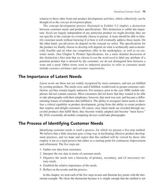 Identifying Customer Needs 75
relation to these other front-end product development activities, which collectively can be
thought of as the concept development phase.
The concept development process illustrated in Exhibit 5-2 implies a distinction
between customer needs and product specifications. This distinction is subtle but impor-
tant. Needs are largely independent of any particular product we might develop; they are
not specific to the concept we eventually choose to pursue. A team should be able to iden-
tify customer needs without knowing if or how it will eventually address those needs. On
the other hand, specifications do depend on the concept we select. The specifications for
the product we finally choose to develop will depend on what is technically and economi-
cally feasible and on what our competitors offer in the marketplace, as well as on cus-
tomer needs. (See Chapter 6, Product Specifications, for a more detailed discussion of
this distinction.) Also note that we choose to use the word need to label any attribute of a
potential product that is desired by the customer; we do not distinguish here between a
want and a need. Other terms used in industrial practice to refer to customer needs
include customer attributes and customer requirements.
The Importance of Latent Needs
Latent needs are those not yet widely recognized by most customers, and not yet fulfilled
by existing products. The needs exist, and if fulfilled, would result in greater customer satis-
faction, yet they remain largely unknown. For instance, prior to the year 2000, mobile tele-
phones did not contain cameras. Most consumers did not know that they wanted to be able
to take photographs with their telephones; however, that need was real, and became a differ-
entiating feature of telephones that fulfilled it. The ability to recognize latent needs is there-
fore a critical capability in product development, giving firms the ability to create products
that surprise and delight customers. Of course, once latent needs are revealed through suc-
cessful products that fulfill them, they become widely adopted and become “must haves.”
By 2010, essentially all mobile computing devices could take photographs.
The Process of Identifying Customer Needs
Identifying customer needs is itself a process, for which we present a five-step method.
We believe that a little structure goes a long way in facilitating effective product develop-
ment practices, and we hope and expect that this method will be viewed by those who
employ it not as a rigid process but rather as a starting point for continuous improvement
and refinement. The five steps are:
1. Gather raw data from customers.
2. Interpret the raw data in terms of customer needs.
3. Organize the needs into a hierarchy of primary, secondary, and (if necessary) ter-
tiary needs.
4. Establish the relative importance of the needs.
5. Reflect on the results and the process.
In this chapter, we treat each of the five steps in turn and illustrate key points with the ther-
mostat example. We chose the thermostat because it is simple enough that the method is not
 