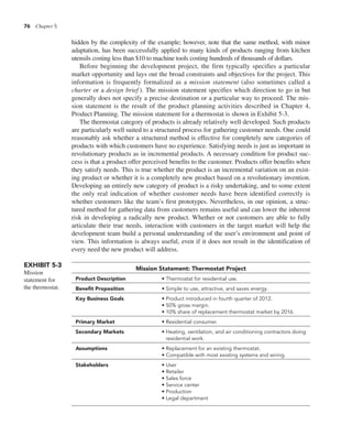 76 Chapter 5
hidden by the complexity of the example; however, note that the same method, with minor
adaptation, has been successfully applied to many kinds of products ranging from kitchen
utensils costing less than $10 to machine tools costing hundreds of thousands of dollars.
Before beginning the development project, the firm typically specifies a particular
market opportunity and lays out the broad constraints and objectives for the project. This
information is frequently formalized as a mission statement (also sometimes called a
charter or a design brief ). The mission statement specifies which direction to go in but
generally does not specify a precise destination or a particular way to proceed. The mis-
sion statement is the result of the product planning activities described in Chapter 4,
Product Planning. The mission statement for a thermostat is shown in Exhibit 5-3.
The thermostat category of products is already relatively well developed. Such products
are particularly well suited to a structured process for gathering customer needs. One could
reasonably ask whether a structured method is effective for completely new categories of
products with which customers have no experience. Satisfying needs is just as important in
revolutionary products as in incremental products. A necessary condition for product suc-
cess is that a product offer perceived benefits to the customer. Products offer benefits when
they satisfy needs. This is true whether the product is an incremental variation on an exist-
ing product or whether it is a completely new product based on a revolutionary invention.
Developing an entirely new category of product is a risky undertaking, and to some extent
the only real indication of whether customer needs have been identified correctly is
whether customers like the team’s first prototypes. Nevertheless, in our opinion, a struc-
tured method for gathering data from customers remains useful and can lower the inherent
risk in developing a radically new product. Whether or not customers are able to fully
articulate their true needs, interaction with customers in the target market will help the
development team build a personal understanding of the user’s environment and point of
view. This information is always useful, even if it does not result in the identification of
every need the new product will address.
EXHIBIT 5-3
Mission
statement for
the thermostat.
Mission Statement: Thermostat Project
Product Description • Thermostat for residential use.
Benefit Proposition • Simple to use, attractive, and saves energy.
Key Business Goals • Product introduced in fourth quarter of 2012.
• 50% gross margin.
• 10% share of replacement thermostat market by 2016.
Primary Market • Residential consumer.
Secondary Markets • Heating, ventilation, and air conditioning contractors doing
residential work.
Assumptions • Replacement for an existing thermostat.
• Compatible with most existing systems and wiring.
Stakeholders • User
• Retailer
• Sales force
• Service center
• Production
• Legal department
 