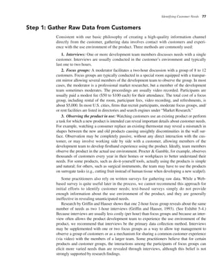 Identifying Customer Needs 77
Step 1: Gather Raw Data from Customers
Consistent with our basic philosophy of creating a high-quality information channel
directly from the customer, gathering data involves contact with customers and experi-
ence with the use environment of the product. Three methods are commonly used:
1. Interviews: One or more development team members discusses needs with a single
customer. Interviews are usually conducted in the customer’s environment and typically
last one to two hours.
2. Focus groups: A moderator facilitates a two-hour discussion with a group of 8 to 12
customers. Focus groups are typically conducted in a special room equipped with a transpar-
ent mirror allowing several members of the development team to observe the group. In most
cases, the moderator is a professional market researcher, but a member of the development
team sometimes moderates. The proceedings are usually video recorded. Participants are
usually paid a modest fee ($50 to $100 each) for their attendance. The total cost of a focus
group, including rental of the room, participant fees, video recording, and refreshments, is
about $5,000. In most U.S. cities, firms that recruit participants, moderate focus groups, and/
or rent facilities are listed in directories and search engines under “Market Research.”
3. Observing the product in use: Watching customers use an existing product or perform
a task for which a new product is intended can reveal important details about customer needs.
For example, watching a consumer replace an existing thermostat may reveal a mismatch in
shapes between the new and old products causing unsightly discontinuities in the wall sur-
face. Observation may be completely passive, without any direct interaction with the cus-
tomer, or may involve working side by side with a customer, allowing members of the
development team to develop firsthand experience using the product. Ideally, team members
observe the product in the actual use environment. Procter & Gamble, for example, observes
thousands of customers every year in their homes or workplaces to better understand their
needs. For some products, such as do-it-yourself tools, actually using the products is simple
and natural; for others, such as surgical instruments, the team may have to use the products
on surrogate tasks (e.g., cutting fruit instead of human tissue when developing a new scalpel).
Some practitioners also rely on written surveys for gathering raw data. While a Web-
based survey is quite useful later in the process, we cannot recommend this approach for
initial efforts to identify customer needs; text-based surveys simply do not provide
enough information about the use environment of the product, and they are generally
ineffective in revealing unanticipated needs.
Research by Griffin and Hauser shows that one 2-hour focus group reveals about the same
number of needs as two 1-hour interviews (Griffin and Hauser, 1993). (See Exhibit 5-4.)
Because interviews are usually less costly (per hour) than focus groups and because an inter-
view often allows the product development team to experience the use environment of the
product, we recommend that interviews be the primary data collection method. Interviews
may be supplemented with one or two focus groups as a way to allow top management to
observe a group of customers or as a mechanism for sharing a common customer experience
(via video) with the members of a larger team. Some practitioners believe that for certain
products and customer groups, the interactions among the participants of focus groups can
elicit more varied needs than are revealed through interviews, although this belief is not
strongly supported by research findings.
 