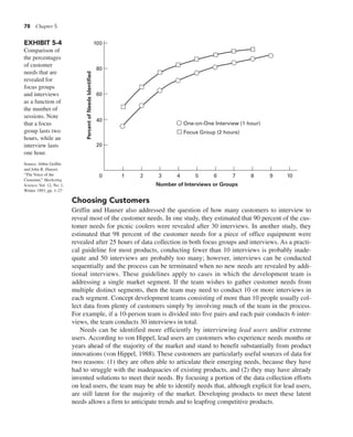 78 Chapter 5
Choosing Customers
Griffin and Hauser also addressed the question of how many customers to interview to
reveal most of the customer needs. In one study, they estimated that 90 percent of the cus-
tomer needs for picnic coolers were revealed after 30 interviews. In another study, they
estimated that 98 percent of the customer needs for a piece of office equipment were
revealed after 25 hours of data collection in both focus groups and interviews. As a practi-
cal guideline for most products, conducting fewer than 10 interviews is probably inade-
quate and 50 interviews are probably too many; however, interviews can be conducted
sequentially and the process can be terminated when no new needs are revealed by addi-
tional interviews. These guidelines apply to cases in which the development team is
addressing a single market segment. If the team wishes to gather customer needs from
multiple distinct segments, then the team may need to conduct 10 or more interviews in
each segment. Concept development teams consisting of more than 10 people usually col-
lect data from plenty of customers simply by involving much of the team in the process.
For example, if a 10-person team is divided into five pairs and each pair conducts 6 inter-
views, the team conducts 30 interviews in total.
Needs can be identified more efficiently by interviewing lead users and/or extreme
users. According to von Hippel, lead users are customers who experience needs months or
years ahead of the majority of the market and stand to benefit substantially from product
innovations (von Hippel, 1988). These customers are particularly useful sources of data for
two reasons: (1) they are often able to articulate their emerging needs, because they have
had to struggle with the inadequacies of existing products, and (2) they may have already
invented solutions to meet their needs. By focusing a portion of the data collection efforts
on lead users, the team may be able to identify needs that, although explicit for lead users,
are still latent for the majority of the market. Developing products to meet these latent
needs allows a firm to anticipate trends and to leapfrog competitive products.
Percent
of
Needs
Identified
40
60
80
100
20
0 1 2 3 4 5 6 7 8 9 10
Number of Interviews or Groups
One-on-One Interview (1 hour)
Focus Group (2 hours)
EXHIBIT 5-4
Comparison of
the percentages
of customer
needs that are
revealed for
focus groups
and interviews
as a function of
the number of
sessions. Note
that a focus
group lasts two
hours, while an
interview lasts
one hour.
Source: Abbie Griffin
and John R. Hauser,
“The Voice of the
Customer,” Marketing
Science, Vol. 12, No. 1,
Winter 1993, pp. 1–27
 