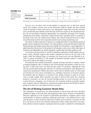 Identifying Customer Needs 79
Extreme users are those who use the product in unusual ways or who have special
needs. For example, extreme users of the thermostat might be people who have limited
vision or dexterity or those who need to vary temperatures many times each day. Extreme
users can help the team identify needs that may be felt less acutely by the mainstream mar-
ket, but are nevertheless important opportunities for competitive advantage. For example,
entrepreneur Sam Farber created the original Good Grips vegetable peeler in response to
the needs of his wife who suffered from arthritis. Her extreme needs proved to be a reflec-
tion of the latent need for more ergonomic kitchen tools among mainstream users.
The choice of which customers to interview is complicated when several different groups of
people can be considered “the customer.” For many products, one person (the buyer) makes the
buying decision and another person (the user) actually uses the product. A good approach is to
gather data from the end user of the product in all situations, and in cases where other types of
customers and stakeholders are clearly important, to gather data from these people as well.
A customer selection matrix is useful for planning exploration of both market and cus-
tomer variety. Burchill suggests that market segments be listed on the left side of the
matrix while the different types of customers are listed across the top (Burchill et al.,
1997), as shown in Exhibit 5-5. The number of intended customer contacts is entered in
each cell to indicate the depth of coverage.
For industrial and commercial products, actually locating customers is usually a matter
of making telephone calls or sending e-mail. In developing such products within an exist-
ing firm, a field sales force can often provide names of customers, although the team
must be careful about biasing the selection of customers toward those with allegiances to
a particular manufacturer. Online directories can be used to identify names of some types
of customers for some classes of products (e.g., building contractors or insurance agents).
For products that are integral to a customer’s job, getting someone to agree to an inter-
view is usually simple; these customers are eager to discuss their needs. For consumer
products, customers can also be located through groups on social networks and via
e-mail; however, arranging a set of interviews for consumer products generally requires
more inquiries than for industrial or commercial products because the benefit of partici-
pating in an interview is less direct for these customers.
The Art of Eliciting Customer Needs Data
The techniques we present here are aimed primarily at interviewing end users, but these
methods do apply to all of the three data-gathering modes and to all types of stakeholders.
The basic approach is to be receptive to information provided by customers and to avoid
confrontations or defensive posturing. Gathering needs data is very different from a sales
call: the goal is to elicit an honest expression of needs, not to convince a customer of what
he or she needs. In most cases customer interactions will be verbal; interviewers ask ques-
tions and the customer responds. A prepared interview guide is valuable for structuring this
EXHIBIT 5-5
Customer
selection matrix
for a thermostat
project.
Lead Users Users Retailers
Homeowner 5 5
5
HVAC Contractor 5 5
Gary Burchill, et al., Concept Engineering, Center for Quality of Management, Cambridge, MA, Document No. ML0080, 1997
 