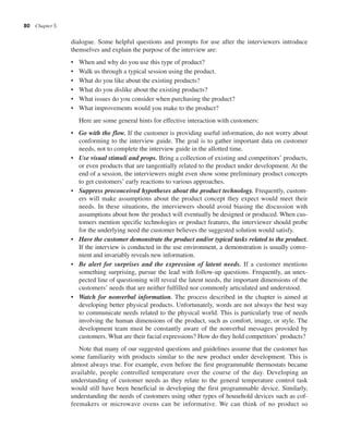 80 Chapter 5
dialogue. Some helpful questions and prompts for use after the interviewers introduce
themselves and explain the purpose of the interview are:
• When and why do you use this type of product?
• Walk us through a typical session using the product.
• What do you like about the existing products?
• What do you dislike about the existing products?
• What issues do you consider when purchasing the product?
• What improvements would you make to the product?
Here are some general hints for effective interaction with customers:
• Go with the flow. If the customer is providing useful information, do not worry about
conforming to the interview guide. The goal is to gather important data on customer
needs, not to complete the interview guide in the allotted time.
• Use visual stimuli and props. Bring a collection of existing and competitors’ products,
or even products that are tangentially related to the product under development. At the
end of a session, the interviewers might even show some preliminary product concepts
to get customers’ early reactions to various approaches.
• Suppress preconceived hypotheses about the product technology. Frequently, custom-
ers will make assumptions about the product concept they expect would meet their
needs. In these situations, the interviewers should avoid biasing the discussion with
assumptions about how the product will eventually be designed or produced. When cus-
tomers mention specific technologies or product features, the interviewer should probe
for the underlying need the customer believes the suggested solution would satisfy.
• Have the customer demonstrate the product and/or typical tasks related to the product.
If the interview is conducted in the use environment, a demonstration is usually conve-
nient and invariably reveals new information.
• Be alert for surprises and the expression of latent needs. If a customer mentions
something surprising, pursue the lead with follow-up questions. Frequently, an unex-
pected line of questioning will reveal the latent needs, the important dimensions of the
customers’ needs that are neither fulfilled nor commonly articulated and understood.
• Watch for nonverbal information. The process described in the chapter is aimed at
developing better physical products. Unfortunately, words are not always the best way
to communicate needs related to the physical world. This is particularly true of needs
involving the human dimensions of the product, such as comfort, image, or style. The
development team must be constantly aware of the nonverbal messages provided by
customers. What are their facial expressions? How do they hold competitors’ products?
Note that many of our suggested questions and guidelines assume that the customer has
some familiarity with products similar to the new product under development. This is
almost always true. For example, even before the first programmable thermostats became
available, people controlled temperature over the course of the day. Developing an
understanding of customer needs as they relate to the general temperature control task
would still have been beneficial in developing the first programmable device. Similarly,
understanding the needs of customers using other types of household devices such as cof-
feemakers or microwave ovens can be informative. We can think of no product so
 